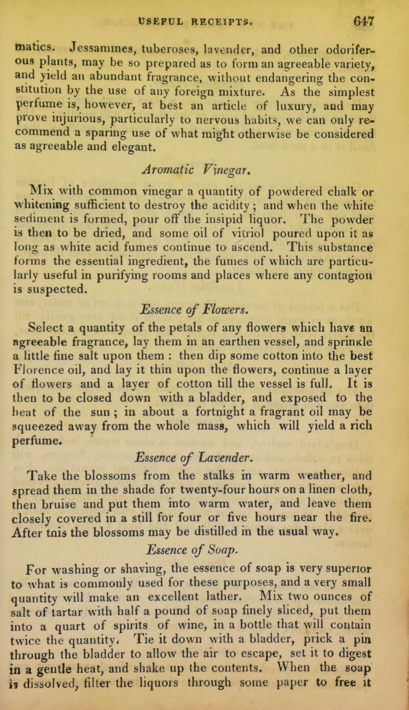 matics. Jessamines, tuberoses, lavender, and other odorifer- ous plants, may be so prepared as to form an agreeable variety, and yield an abundant fragrance, without endangering the con- stitution by the use of any foreign mixture. As the simplest perfume is, however, at best an article of luxury, aud may prove injurious, particularly to nervous habits, we can only re- commend a sparing use of what miglit otherwise be considered as agreeable and elegant. Aromatic Vinegar. Mix with common vinegar a quantity of powdered chalk or whitening sufficient to destroy the acidity; and when the white sediment is formed, pour off the insipid liquor. The powder is then to be dried, and some oil of vitriol poured upon it as long as white acid fumes continue to ascend. This substance forms the essential ingredient, the fumes of which are particu- larly useful in purifying rooms and places where any contagion is suspected. Essence of Flowers. Select a quantity of the petals of any flowers which have an agreeable fragrance, lay them in an earthen vessel, and sprimde a little fine salt upon them : then dip some cotton into the best Florence oil, and lay it thin upon the flowers, continue a layer of flowers and a layer of cotton till the vessel is full. It is then to be closed down with a bladder, and exposed to the heat of the sun ; in about a fortnight a fragrant oil may be squeezed away from the whole mass, which will yield a rich perfume. Essence of Lavender. Take the blossoms from the stalks in warm weather, and spread them in the shade for twenty-four hours on a linen cloth, then bruise and put them into warm water, and leave them closely covered in a still for four or five hours near the fire. After tnis the blossoms may be distilled in the usual way. Essence of Soap. For washing or shaving, the essence of soap is very superior to wffiat is commonly used for these purposes, and a very small quantity will make an excellent lather. Mix two ounces of salt of tartar with half a pound of soap finely sliced, put them into a quart of spirits of wdne, in a bottle that will contain twice the quantity. Tie it down with a bladder, prick a pin through the bladder to allow the air to escape, set it to digest in a gentle heat, and shake up the contents. When the soap