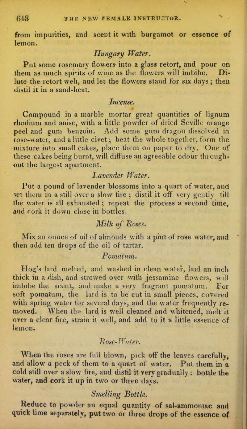 from impurities, and scent it with burgamot or essence of lemon. Hungary Water. Put some rosemary flowers- into a glass retort, and pour on them as much sprits of wine as the flowers will imbibe. Di- lute the retort well, and let the flowers stand for six days ; then distil it in a sand-heat. Incense. Compound in a marble mortar great quantities of lignum rhodium and anise, with a little powder of dried Seville orange peel and gum benzoin. Add some gum dragon dissolved in rose-water, and a little civet; beat the whole together, form the mixture into small cakes, place them on paper to dry. One of these cakes being burnt, will diffuse an agreeable odour thiough- out the largest apartment. Lavender Water. Put a pound of lavender blossoms into a quart of water, and set them in a still over a slow lire ; distil it off very gently till the water is all exhausted ; repeat the process a second time, and cork it down close in bottles. Milk of Roses. Mix an ounce of oil of almonds with a pint of rose water, and ' then add ten drops of the oil of tartar. Pomatum. Hog’s lard melted, and washed in clean water, laid an inch thick in a dish, and strewed over with jessamine flowers, will imbibe the scent, and make a very fragrant pomatum. For soft pomatum, the lard is to be cut in small pieces, covered with spring water for several days, and the w ater frequently re- moved. When the lard is well cleaned and whitened, melt it over a clear fire, strain it well, and add to it a little essence of lemon. Rose-J Voter. When the roses are full blown, pick off the leaves carefully, and allow a peck of them to a quart of water. Put them in a cold still over a slow fire, and distil it very gradually : bottle the water, and cork it up in two or three days. Smelling Bottle. Reduce to pow’der an equal quantity of sai-ammoniac and quick lime separately, put two or three drops of the essence of