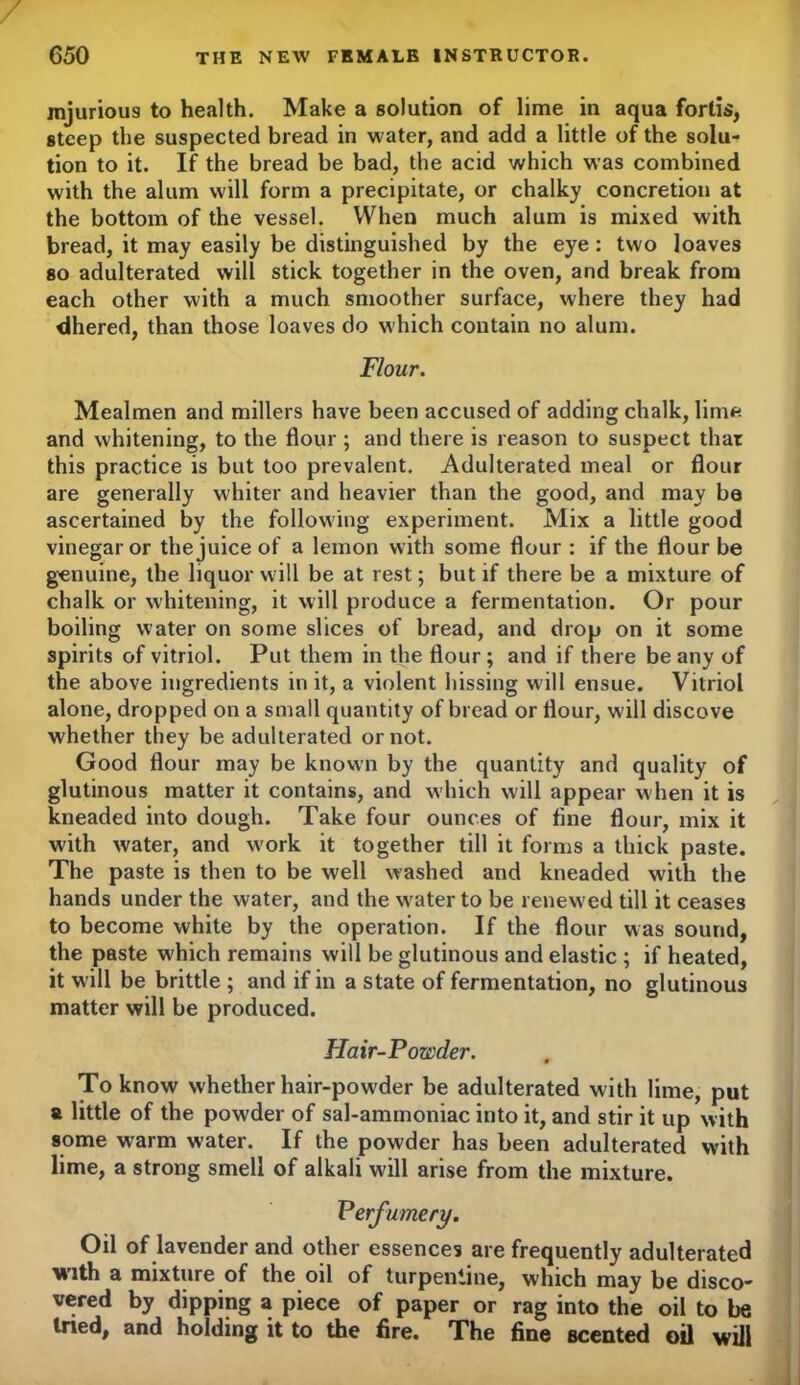 injurious to health. Make a solution of lime in aqua forlis, steep the suspected bread in water, and add a little of the solu- tion to it. If the bread be bad, the acid which was combined with the alum will form a precipitate, or chalky concretion at the bottom of the vessel. When much alum is mixed with bread, it may easily be distinguished by the eye : two loaves so adulterated will stick together in the oven, and break from each other with a much smoother surface, where they had dhered, than those loaves do which contain no alum. Flour. Mealmen and millers have been accused of adding chalk, lime and whitening, to the flour ; and there is reason to suspect that this practice is but too prevalent. Adulterated meal or flour are generally whiter and heavier than the good, and may be ascertained by the following experiment. Mix a little good vinegar or the juice of a lemon with some flour : if the flour be genuine, the liquor will be at rest; but if there be a mixture of chalk or whitening, it will produce a fermentation. Or pour boiling water on some slices of bread, and drop on it some spirits of vitriol. Put them in the flour; and if there beany of the above ingredients in it, a violent hissing will ensue. Vitriol alone, dropped on a small quantity of bread or flour, will discove whether they be adulterated or not. Good flour may be known by the quantity and quality of glutinous matter it contains, and which will appear when it is kneaded into dough. Take four ounces of tine flour, mix it with water, and w'ork it together till it forms a thick paste. The paste is then to be well washed and kneaded with the hands under the water, and the w'ater to be renewed till it ceases to become white by the operation. If the flour was sound, the paste which remains will be glutinous and elastic; if heated, it w ill be brittle ; and if in a state of fermentation, no glutinous matter will be produced. Hair-Powder. To know whether hair-pow'der be adulterated with lime, put & little of the powder of sal-ammoniac into it, and stir it up with some warm water. If the powder has been adulterated with lime, a strong smell of alkali wall arise from the mixture. Perfumery. Oil of lavender and other essences are frequently adulterated with a mixture of the oil of turpentine, which may be disco- vered by dipping a piece of paper or rag into the oil to be tried, and holding it to the fire. The fine scented oil will