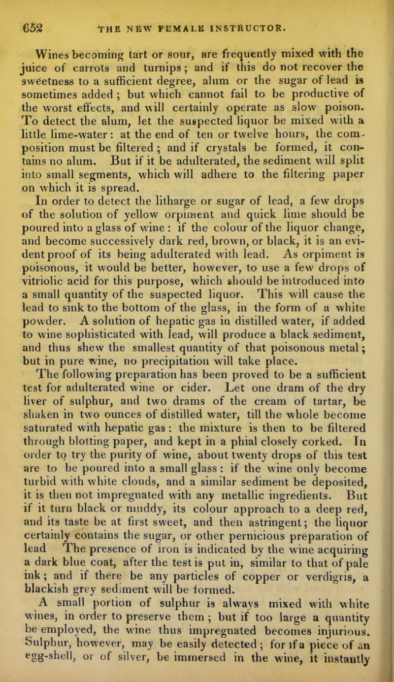 Wines becoming tart or sour, are frequently mixed with the juice of carrots and turnips; and if this do not recover the sweetness to a sufficient degree, alum or the sugar of lead is sometimes added ; but which cannot fail to be productive of the worst effects, and will certainly operate as slow poison. To detect the alum, let the suspected liquor be mixed with a little lime-water: at the end of ten or twelve hours, the com- position must be filtered ; and if crystals be formed, it con- tains no alum. But if it be adulterated, the sediment will split into small segments, which will adhere to the filtering paper on which it is spread. In order to detect the litharge or sugar of lead, a few drops of the solution of yellow orpiment and quick lime should be poured into a glass of wine : if the colour of the liquor change, and become successively dark red, brown, or black, it is an evi- dent proof of its being adulterated w'ith lead. As orpiment is poisonous, it would be better, however, to use a few drops of vitriolic acid for this purpose, which should be introduced into a small quantity of the suspected liquor. This will cause the lead to sink to the bottom of the glass, in the form of a white powder. A solution of hepatic gas in distilled water, if added to wine sophisticated with lead, will produce a black sediment, and thus shew the smallest quantity of that poisonous metal; but in pure wine, no precipitation will take place. The following preparation has been proved to be a sufficient test for adulterated wine or cider. Let one dram of the dry liver of sulphur, and two drams of the cream of tartar, be shaken in two ounces of distilled water, till the whole become saturated with hepatic gas : the mixture is then to be filtered through blotting paper, and kept in a phial closely corked. In order to try the purity of wine, about twenty drops of this test are to be poured into a small glass : if the wine only become turbid with white clouds, and a similar sediment be deposited, it is then not impregnated with any metallic ingredients. But if it turn black or muddy, its colour approach to a deep red, and its taste be at first sweet, and then astringent; the liquor certainly contains the sugar, or other pernicious preparation of lead The presence of iron is indicated by the wine acquiring a dark blue coat, after the test is put in, similar to that of pale ink ; and if there be any particles of copper or verdigris, a blackish grey sediment will be formed. A small portion of sulphur is always mixed with white wines, in order to preserve them ; but if too large a quantity be employed, the wine thus impregnated becomes injurious. Sulphur, how’ever, may be easily detected; for if a piece of an egg-shell, or of silver, be immersed in the wine, it instantly