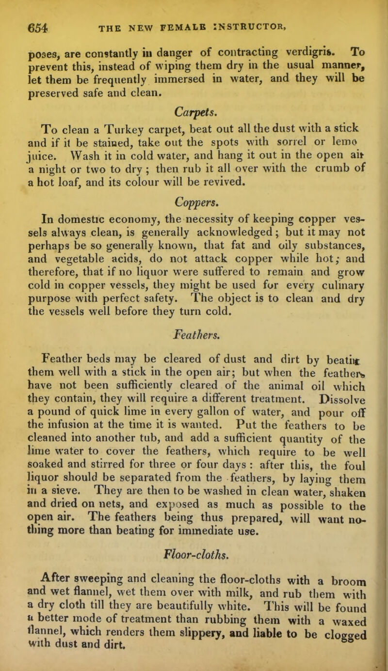 poses, are constantly in danger of contracting verdigris. To prevent this, instead of wiping them dry in the usual manner, let them be frequently immersed in water, and they will be preserved safe and clean. Carpets. To clean a Turkey carpet, beat out all the dust with a stick and if it be stained, take out the spots with sorrel or lemo juice. Wash it in cold water, and hang it out in the open air a night or two to dry ; then rub it all over with the crumb of a hot loaf, and its colour will be revived. Coppers. In domestic economy, the necessity of keeping copper ves- sels always clean, is generally acknowledged; but it may not perhaps be so generally known, that fat and oily substances, and vegetable acids, do not attack copper while hot; and therefore, that if no liquor were suffered to remain and grow cold in copper vessels, they might be used for every culinary purpose with perfect safety. The object is to clean and dry the vessels well before they turn cold. Feathers. Feather beds may be cleared of dust and dirt by beatiic them well with a stick in the open air; but when the feathers have not been sufficiently cleared of the animal oil which they contain, they will require a different treatment. Dissolve a pound of quick lime in every gallon of water, and pour off the infusion at the time it is wanted. Put the feathers to be cleaned into another tub, and add a sufficient quantity of the lime water to cover the feathers, which require to be well soaked and stirred for three or four days : after this, the foul liquor should be separated from the feathers, by laying them in a sieve. They are then to be washed in clean water, shaken and dried on nets, and exposed as much as possible to the open air. The feathers being thus prepared, will want no- thing more than beating for immediate use. Floor-cloths. After sweeping and cleaning the floor-cloths with a broom and wet flannel, wet them over with milk, and rub them with a dry cloth till they are beautifully white. This will be found n better mode of treatment than rubbing them with a waxed flannel, which renders them slippery, and liable to be clogged with dust and dirt.