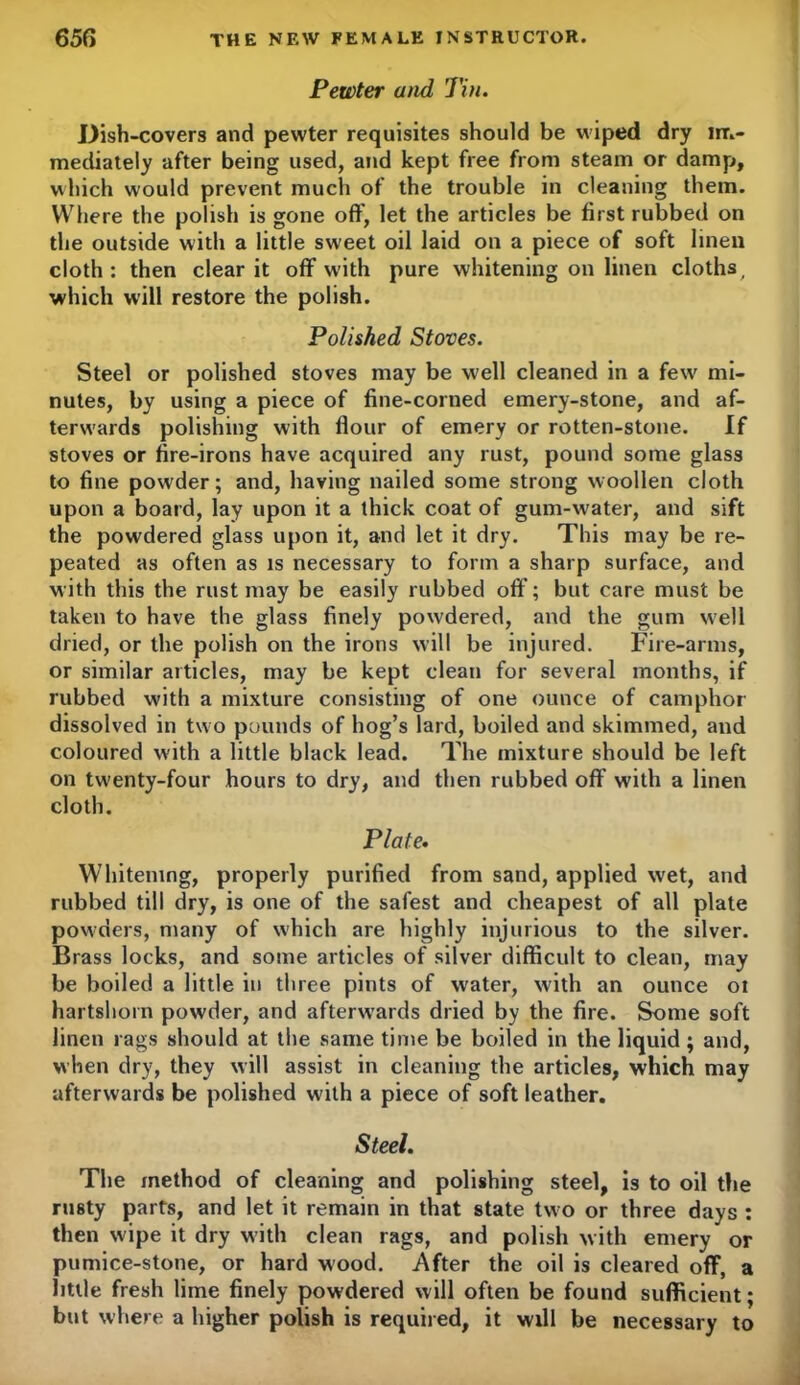 Pewter and Tin. Dish-covers and pewter requisites should be wiped dry im- mediately after being used, and kept free from steam or damp, which would prevent much of the trouble in cleaning them. Where the polish is gone off, let the articles be first rubbed on the outside with a little sweet oil laid on a piece of soft linen cloth: then clear it off with pure whitening on linen cloths, which will restore the polish. Polished Stoves. Steel or polished stoves may be well cleaned in a few' mi- nutes, by using a piece of fine-corned emery-stone, and af- terwards polishing with flour of emery or rotten-stone. If stoves or fire-irons have acquired any rust, pound some glass to fine powder; and, having nailed some strong woollen cloth upon a board, lay upon it a thick coat of gum-water, and sift the powdered glass upon it, and let it dry. This may be re- peated as often as is necessary to form a sharp surface, and with this the rust may be easily rubbed off; but care must be taken to have the glass finely pow'dered, and the gum well dried, or the polish on the irons will be injured. Fire-arms, or similar articles, may be kept clean for several months, if rubbed with a mixture consisting of one ounce of camphor dissolved in two pounds of hog’s lard, boiled and skimmed, and coloured with a little black lead. The mixture should be left on twenty-four hours to dry, and then rubbed off with a linen cloth. Plate. Whitening, properly purified from sand, applied wet, and rubbed till dry, is one of the safest and cheapest of all plate powders, many of which are highly injurious to the silver. Brass locks, and some articles of silver difficult to clean, may be boiled a little in three pints of water, with an ounce oi hartshorn powder, and afterw’ards dried by the fire. Some soft linen rags should at the same time be boiled in the liquid; and, when dry, they will assist in cleaning the articles, which may afterwards be polished with a piece of soft leather. Steel. The method of cleaning and polishing steel, is to oil the rusty parts, and let it remain in that state two or three days : then wipe it dry with clean rags, and polish with emery or pumice-stone, or hard wood. After the oil is cleared off, a little fresh lime finely powdered will often be found sufficient; but where a higher polish is required, it will be necessary to