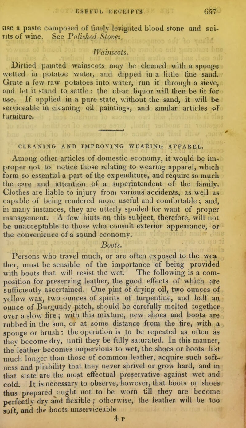 USEFUL ft F.CEI PTS G57 use a paste composed of finely levigated blood stone and sai- nts of wine. See Polished Stoves. Wainscots« Dirtied painted wainscots may be cleaned with a sponge wetted in potatoe water, and dipped in a little fine sand. Grate a few raw potatoes into water, run it through a sieve, and let it stand to settle : the clear liquor will then be fit for ikse. If applied in a pure state, without the sand, it will be serviceable in cleaning oil paintings, and similar articles of furniture. CLEANING AND IMPROVING WEARING APPAREL. Among other articles of domestic economy, it would be im- proper not to notice those relating to wearing apparel, which form so essential a part of the expenditure, and require so much the care and attention of a superintendent of the family. Clothes are liable to injury from various accideats, as well as capable of being rendered more useful and comfortable; and, in many instances, they are utterly spoiled for want of proper management. A few hints on this subject, therefore, will not be unacceptable to those who consult exterior appearance, or the convenience of a sound economy. Boots. Persons who travel much, or are often exposed to the wea ther, must be sensible of the importance of being provided with boots that will resist the wet. The following is a com- position for preserving leather, the good effects of which are sufficiently ascertained. One pint of drying oil, two ounces of yellow wax, two ounces of spirits of turpentine, and half an ounce of Burgundy pitch, should be carefully melted together over a slow fire; with this mixture, new shoes and boots are rubbed in the sun, or at some distance from the fire, with a sponge or brush : the operation is to be repeated as often as they become dry, until they be fully saturated. In this manner, the leather becomes impervious to wet, the shoes or boots last much longer than those of common leather, acquire such soft- ness and pliability that they never shrivel or grow hard, and in that state are the most effectual preservative against wet and cold. It is necessary to observe, however, that boots or shoes thus prepared ought not to be worn till they are become perfectly dry and flexible; otherwise, the leather will be too soft, and the boots unserviceable 4 p