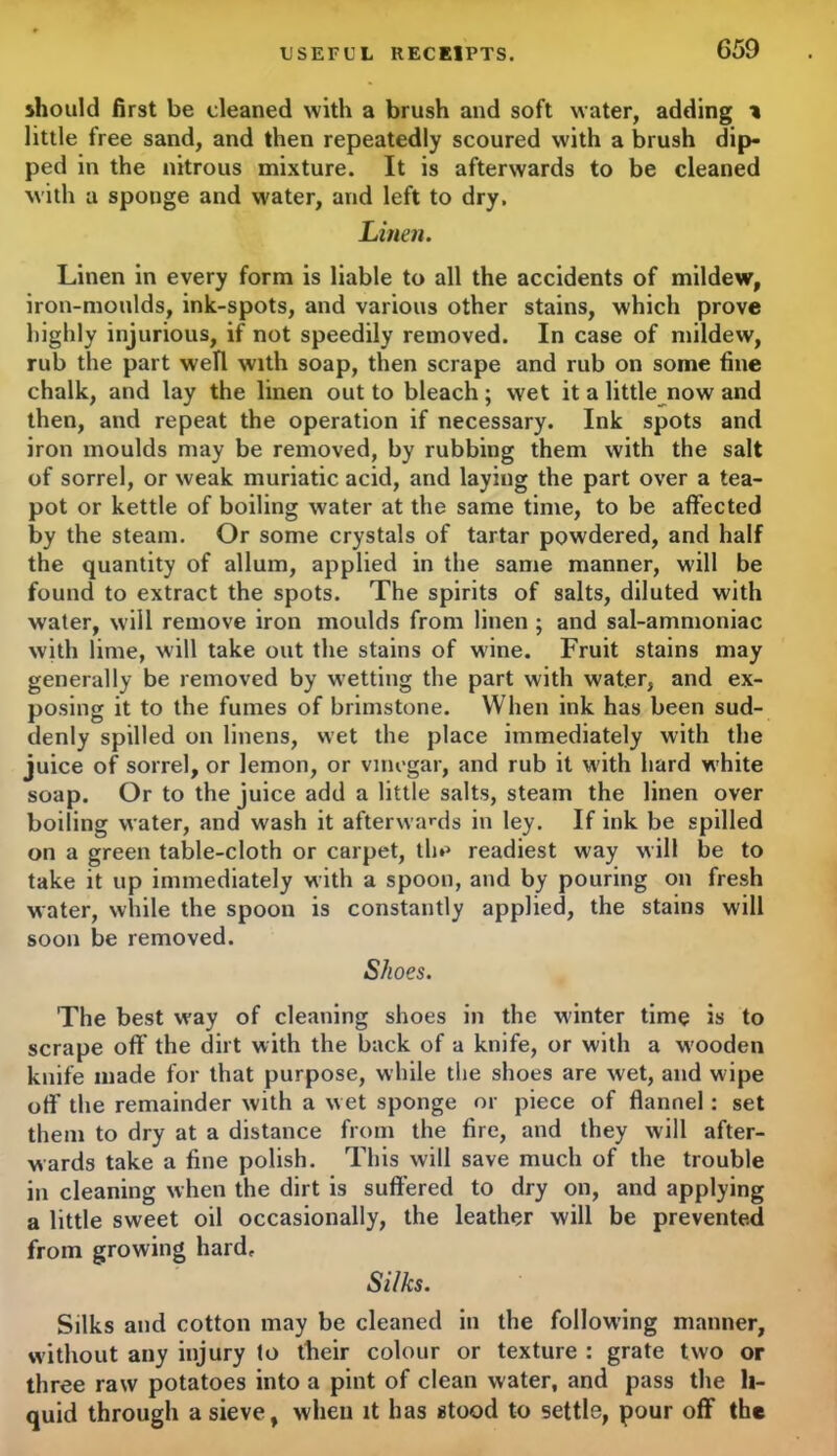 C59 should first be cleaned with a brush and soft water, adding * little free sand, and then repeatedly scoured with a brush dip- ped in the nitrous mixture. It is afterwards to be cleaned with a sponge and water, and left to dry. Linen. Linen in every form is liable to all the accidents of mildew, iron-moulds, ink-spots, and various other stains, which prove highly injurious, if not speedily removed. In case of mildew, rub the part well with soap, then scrape and rub on some fine chalk, and lay the linen out to bleach; wet it a little now and then, and repeat the operation if necessary. Ink spots and iron moulds may be removed, by rubbing them with the salt of sorrel, or weak muriatic acid, and laying the part over a tea- pot or kettle of boiling water at the same time, to be affected by the steam. Or some crystals of tartar powdered, and half the quantity of allum, applied in the same manner, will be found to extract the spots. The spirits of salts, diluted with water, will remove iron moulds from linen ; and sal-ammoniac with lime, will take out the stains of wine. Fruit stains may generally be removed by wetting the part with water, and ex- posing it to the fumes of brimstone. When ink has been sud- denly spilled on linens, wet the place immediately with the juice of sorrel, or lemon, or vinegar, and rub it with hard white soap. Or to the juice add a little salts, steam the linen over boiling water, and wash it afterwards in ley. If ink be spilled on a green table-cloth or carpet, the readiest way will be to take it up immediately with a spoon, and by pouring on fresh water, while the spoon is constantly applied, the stains will soon be removed. Shoes. The best way of cleaning shoes in the winter time is to scrape off the dirt with the back of a knife, or with a w’ooden knife made for that purpose, while the shoes are wet, and wipe off the remainder with a wet sponge or piece of flannel: set them to dry at a distance from the fire, and they will after- wards take a fine polish. This will save much of the trouble in cleaning when the dirt is suffered to dry on, and applying a little sweet oil occasionally, the leather will be prevented from growing hard, Si/ks. Silks and cotton may be cleaned in the following manner, without any injury to tlieir colour or texture : grate two or three raw potatoes into a pint of clean water, and pass the li- quid through a sieve, when it has stood to settle, pour off the