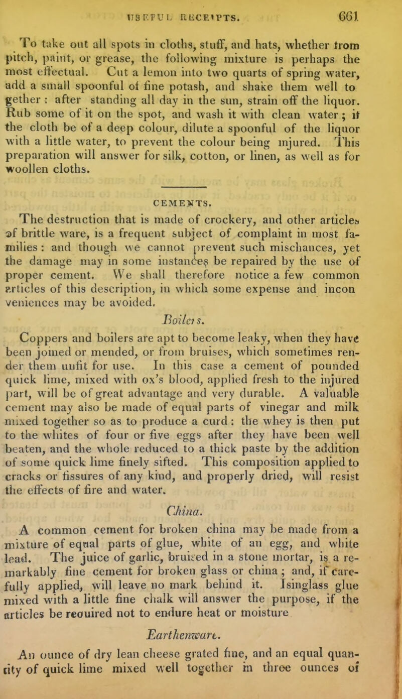 US F.FU L liECE'PTS. 6G1 To take out all spots in cloths, stuff, and hats, whether trom pitch, paint, or grease, the following mixture is perhaps the most effectual. Cut a lemon into two quarts of spring water, add a small spoonful of fine potash, and shake them well to gether : after standing all day in the sun, strain off the liquor. Rub some of it on the spot, and wash it with clean water; it the cloth be of a deep colour, dilute a spoonful of the liquor with a little water, to prevent the colour being injured. This preparation will answer for silk, cotton, or linen, as well as for woollen cloths. CEMENTS. The destruction that is made of crockery, and other articles 2>f brittle ware, is a frequent subject of complaint in most fa- milies : and though we cannot prevent such mischances, yet the damage may in some instance^ be repaired by the use of proper cement. We shall therefore notice a few common articles of this description, in which some expense and incon veniences may be avoided. Roilcis. Coppers and boilers are apt to become leaky, when they have been joined or mended, or from bruises, which sometimes ren- der them unfit for use. In this case a cement of pounded quick lime, mixed with ox’s blood, applied fresh to the injured part, w ill be of great advantage and very durable. A valuable cement may also be made of equal parts of vinegar and milk mixed together so as to produce a curd : the whey is then put to the whites of four or five eggs after they have been well beaten, and the whole reduced to a thick paste by the addition of some quick lime finely sifted. This composition applied to cracks or fissures of any kind, and properly dried, will resist the effects of fire and water. China. A common cement for broken china may be made from a mixture of equal parts of glue, white of an egg, and white lead. The juice of garlic, bruited in a stone mortar, is a re- markably fine cement for broken glass or china ; and, if care- fully applied, will leave no mark behind it. Isinglass glue mixed with a little fine chalk will answ'er the purpose, if the articles be reouired not to endure heat or moisture Earthenware. An ounce of dry lean cheese grated fine, and an equal quan- tity of quick lime mixed well together in throe ounces of
