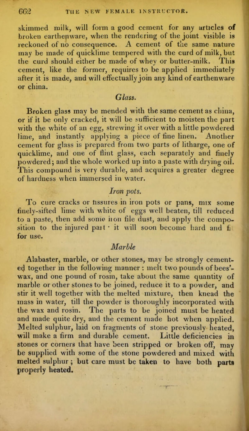 skimmed milk, will form a good cement for any articles of broken earthenware, when the rendering of the joint visible is reckoned of no consequence. A cement of the same nature may be made of quicklime tempered with the curd of milk, but the curd should either be made of whey or butter-milk. This cement, like the former, requires to be applied immediately after it is made, and will effectually join any kind of earthenware or china. Glass. Broken glass may be mended w’ith the same cement as china, or if it be only cracked, it will be sufficient to moisten the part w ith the white of an egg, strewing it over with a little powdered lime, and instantly applying a piece of fine linen. Another cement for glass is prepared from two parts of litharge, one of quicklime, and one of Hint glass, each separately and finely powdered; and the whole worked up into a paste with drying oil. This compound is very durable, and acquires a greater degree of hardness when immersed in water. Iron pots. To cure cracks or tissures in iron pots or pans, mix some finely-sifted lime with white of eggs well beaten, till reduced to a paste, then add some non file dust, and apply the compo- sition to the injured pai 1 * it will soon become hard and fc for use. Marble Alabaster, marble, or other stones, may be strongly cement- etj together in the following manner : melt two pounds of bees’- wax, and one pound of rosin, take about the same quantity of marble or other stones to be joined, reduce it to a powder, and stir it well together with the melted mixture, then knead the mass in water, till the powder is thoroughly incorporated with the wax and rosin. The parts to be joined must be heated and made quite dry, and the cement made hot when applied. Melted sulphur, laid on fragments of stone previously heated, will make a firm and durable cement. Little deficiencies in stones or corners that have been stripped or broken off, may be supplied w ith some of the stone pow dered and mixed with melted sulphur; but care must be taken to have both part# properly heated.