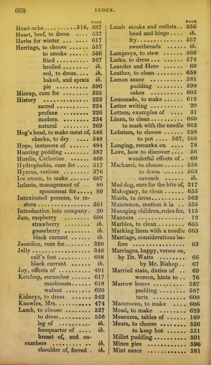 PAGE Head-ache 318, 337 Heart, beef, to dress 537 Herbs for winter 617 Herrings, to choose 557 to smoke 566 fried 567 broiled ib. red, to dress.... ib. baked, and sprats ib. pie 596 Hiccup, cure for 325 History 223 sacred 224 profane 226 modern 234 natural 269 Hog’s head, to make meat of, 546 cheeks, to dry .... 548 Hope, instances of 484 Hunting pudding 587 Hurdis, Catherine 468 Hydrophobia, cure for ... . 317 Hymns, various 376 Ice cream, to make 607 Infants, management of .. 80 spoonmeat for ...., 99 Intoxicated persons, to re- store 361 Introduction into company. 20 Jam, raspberry 608 strawberry ib. gooseberry ib. black currant ib. Jaundice, cure for 320 Jelly 348 calf’s feet 608 black currant ib. Joy, effects of 491 Ketchup, cucumber 617 mushroom 618 walnut 620 Kidneys, to dress 542 Knowles, Mrs 474 Lamb, to choose 527 to dress.... 556 leg of ib. forequarter of .... ib. breast of, and cu- cumbers ib. shoulder of, forced . ib. TAGS Lamb steaks and cutlets.. 556 head and hinge .... ib. fry 557 sweetbreads ib. Lampreys, to stew 566 Larks, to dress 574 Leander and Hero 60 Leather, to clean 658 Lemon sauce 581 pudding 590 cakes 605 Lemonade, to make 612 Letter writing 29 Letters, examples of .... 31 Linen, to clean 660 to mark with the needle 663 Lobsters, to choose 558 to pot .... 567, 568 Longing, remarks on .... 78 Love, how to discover .... 56 wonderful effects of . 60 Mackarel, to choose 558 to dress 563 caveach ib. Mad dog, cure for the bite of, 317 Mahogany, to clean 655 Maids, to dress 562 Maintenon, mutton ^ la . . 555 Managing cliildren, rules for, 115 Manners 12 Marbles, to clean 655 Marking linen with a needle 663 Marriage, considerations be- fore 63 Marriages, happy, verses on, by Dr. Watts 66 by Mr. Bishop.. 67 Married state, duties of .. 69 women, hints to .. 76 Marrowbones 537 pudding 587 tarts 600 Macaroons, to make .... 606 Mead, to make 623 Measures, tables of 160 Meats, to choose 526 to keep hot 531 Millet pudding 591 Mince pies 596 Mint sauce 581