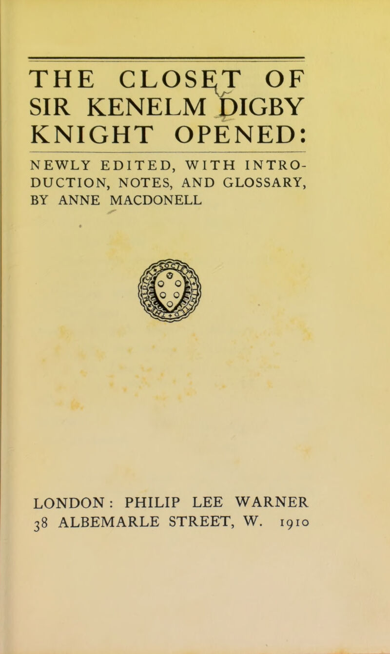 THE CLOSET OF SIR KENELM DIGBY KNIGHT OPENED: NEWLY EDITED, WITH INTRO- DUCTION, NOTES, AND GLOSSARY, BY ANNE MACDONELL LONDON : PHILIP LEE WARNER 38 ALBEMARLE STREET, W. 1910