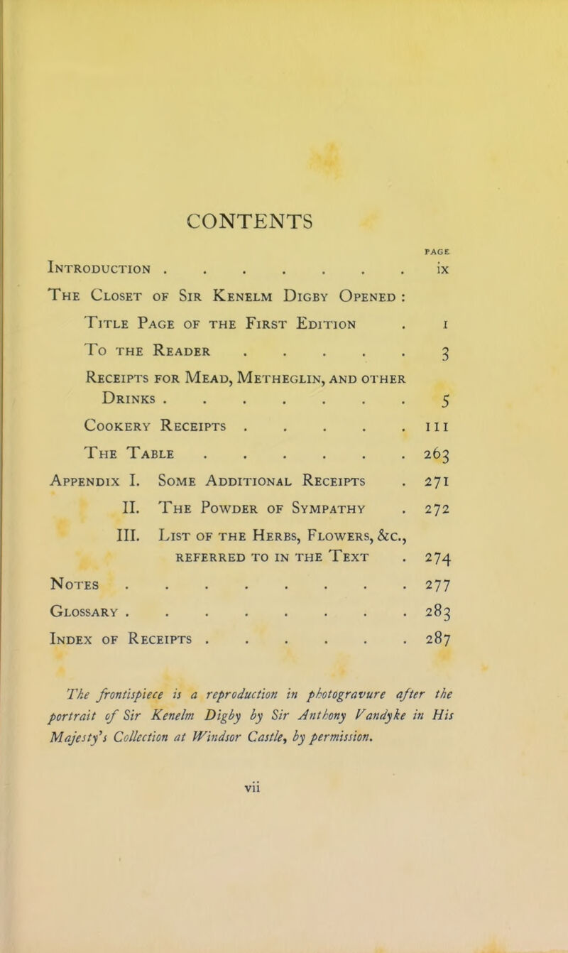 CONTENTS Introduction ...... The Closet of Sir Kenelm Digby Opened Title Page of the First Edition To the Reader .... Receipts for Mead, Metheglin, and other Drinks ...... PAGE ix Cookery Receipts . . 111 The Table . 263 Appendix I. Some Additional Receipts 271 II. The Powder of Sympathy 272 III. List of the Herbs, Flowers, &c., referred to in the Text 274 Notes • • • • . 277 Glossary . • • • • . 283 Index of Receipts . ... 287 I 3 The frontispiece is a reproduction in photogravure after the portrait of Sir Kenelm Digby by Sir Anthony Vandyke in His Majesty’s Collection at Windsor Castle, by permission. vu