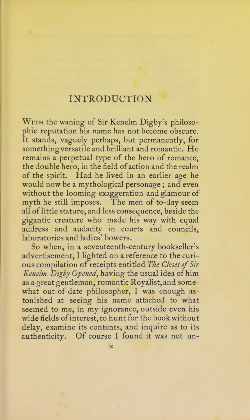 With the waning of Sir Kenelm Digby’s philoso- phic reputation his name has not become obscure. It stands, vaguely perhaps, but permanently, for somethingversatile and brilliant and romantic. He remains a perpetual type of the hero of romance, the double hero, in the field of action and the realm of the spirit. Had he lived in an earlier age he would now be a mythological personage; and even without the looming exaggeration and glamour of myth he still imposes. The men of to-day seem all of little stature, and less consequence, beside the gigantic creature who made his way with equal address and audacity in courts and councils, laboratories and ladies’ bowers. So when, in a seventeenth-century bookseller’s advertisement, 1 lighted on a reference to the curi- ous compilation of receipts entitled The Closet of Sir Kenelm Digby Opened, having the usual idea of him as a great gentleman, romantic Royalist, and some- what out-of-date philosopher, I was enough as- tonished at seeing his name attached to what seemed to me, in my ignorance, outside even his wide fields of interest, to hunt for the book without delay, examine its contents, and inquire as to its authenticity. Of course I found it was not Un-