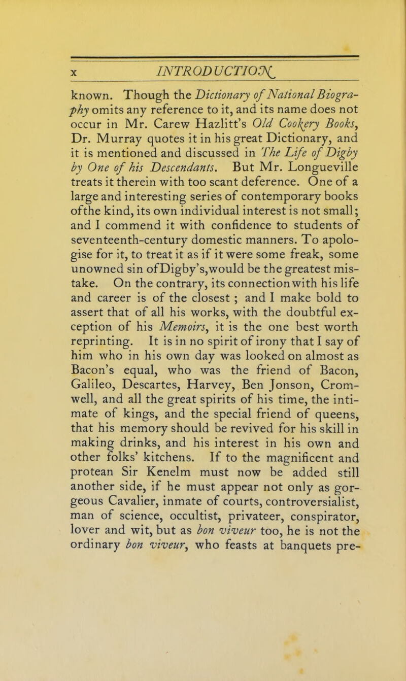 known. Though the Dictionary of National Biogra- phy omits any reference to it, and its name does not occur in Mr. Carew Hazlitt’s Old Cookery Books, Dr. Murray quotes it in his great Dictionary, and it is mentioned and discussed in The Life of Dighy hy One of his Descendants. But Mr. Longueville treats it therein with too scant deference. One of a large and interesting series of contemporary books ofthe kind, its own individual interest is not small; and I commend it with confidence to students of seventeenth-century domestic manners. To apolo- gise for it, to treat it as if it were some freak, some unowned sin ofDigby’s,would be the greatest mis- take. On the contrary, its connection with his life and career is of the closest ; and I make bold to assert that of all his works, with the doubtful ex- ception of his Memoirs, it is the one best worth reprinting. It is in no spirit of irony that I say of him who in his own day was looked on almost as Bacon’s equal, who was the friend of Bacon, Galileo, Descartes, Harvey, Ben Jonson, Crom- well, and all the great spirits of his time, the inti- mate of kings, and the special friend of queens, that his memory should be revived for his skill in making drinks, and his interest in his own and other folks’ kitchens. If to the magnificent and protean Sir Kenelm must now be added still another side, if he must appear not only as gor- geous Cavalier, inmate of courts, controversialist, man of science, occultist, privateer, conspirator, lover and wit, but as bon viveur too, he is not the ordinary bon viveur, who feasts at banquets pre-