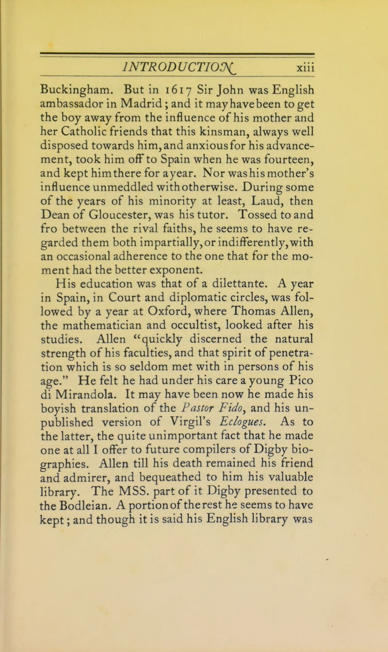 Buckingham. But in 1617 Sir John was English ambassador in Madrid; and it mayhavebeen to get the boy away from the influence of his mother and her Catholic friends that this kinsman, always well disposed towards him, and anxious for his advance- ment, took him off to Spain when he was fourteen, and kept himthere for ayear. Nor washismother’s influence unmeddled with otherwise. During some of the years of his minority at least, Laud, then Dean of Gloucester, was his tutor. Tossed to and fro between the rival faiths, he seems to have re- garded them both impartially,or indifferently, with an occasional adherence to the one that for the mo- ment had the better exponent. His education was that of a dilettante. A year in Spain, in Court and diplomatic circles, was fol- lowed by a year at Oxford, where Thomas Allen, the mathematician and occultist, looked after his studies. Allen “quickly discerned the natural strength of his faculties, and that spirit of penetra- tion which is so seldom met with in persons of his age.” He felt he had under his care a young Pico di Mirandola. It may have been now he made his boyish translation of the Pastor Fido, and his un- published version of Virgil’s Eclogues. As to the latter, the quite unimportant fact that he made one at all I offer to future compilers of Digby bio- graphies. Allen till his death remained his friend and admirer, and bequeathed to him his valuable library. The MSS. part of it Digby presented to the Bodleian. A portion of the rest he seems to have kept; and though it is said his English library was