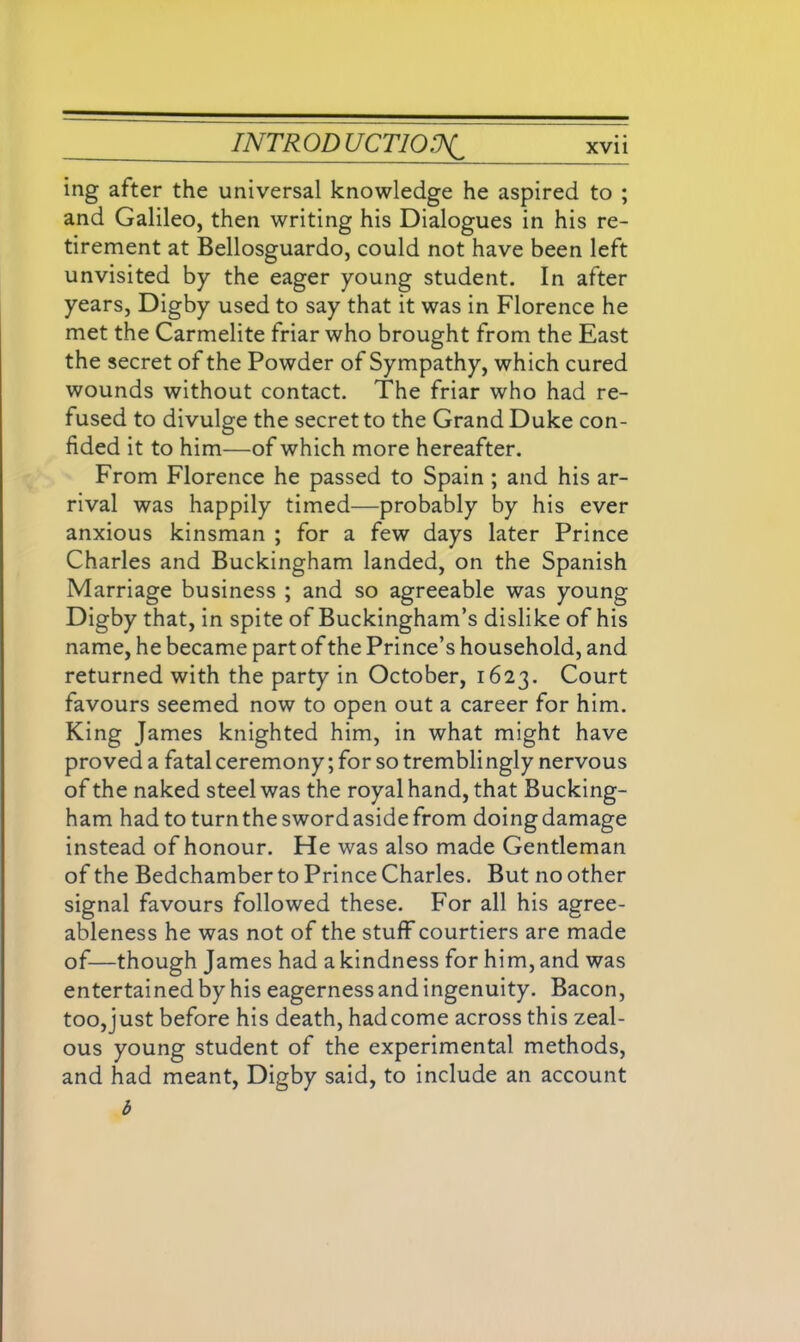 ing after the universal knowledge he aspired to ; and Galileo, then writing his Dialogues in his re- tirement at Bellosguardo, could not have been left unvisited by the eager young student. In after years, Digby used to say that it was in Florence he met the Carmelite friar who brought from the East the secret of the Powder of Sympathy, which cured wounds without contact. The friar who had re- fused to divulge the secret to the Grand Duke con- fided it to him—of which more hereafter. From Florence he passed to Spain ; and his ar- rival was happily timed—probably by his ever anxious kinsman ; for a few days later Prince Charles and Buckingham landed, on the Spanish Marriage business ; and so agreeable was young Digby that, in spite of Buckingham’s dislike of his name, he became part of the Prince’s household, and returned with the party in October, 1623. Court favours seemed now to open out a career for him. King James knighted him, in what might have proved a fatal ceremony; for so tremblingly nervous of the naked steel was the royal hand, that Bucking- ham had to turn the sword aside from doing damage instead of honour. He was also made Gentleman of the Bedchamber to Prince Charles. But no other signal favours followed these. For all his agree- ableness he was not of the stuff courtiers are made of—though James had a kindness for him, and was entertained by his eagerness and ingenuity. Bacon, too,just before his death, hadcome across this zeal- ous young student of the experimental methods, and had meant, Digby said, to include an account b