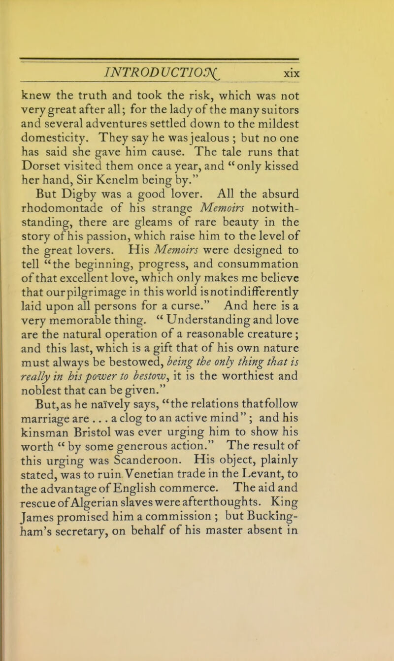 knew the truth and took the risk, which was not very great after all; for the lady of the many suitors and several adventures settled down to the mildest domesticity. They say he was jealous ; but no one has said she gave him cause. The tale runs that Dorset visited them once a year, and “only kissed her hand, Sir Kenelm being by.” But Digby was a good lover. All the absurd rhodomontade of his strange Memoirs notwith- standing, there are gleams of rare beauty in the story of his passion, which raise him to the level of the great lovers. His Memoirs were designed to tell “the beginning, progress, and consummation of that excellent love, which only makes me believe that ourpilgrimage in this world isnotindifferently laid upon all persons for a curse.” And here is a very memorable thing. “ Understanding and love are the natural operation of a reasonable creature ; and this last, which is a gift that of his own nature must always be bestowed, being the only thing that is really in his power to bestow, it is the worthiest and noblest that can be given.” But,as he naively says, “the relations thatfollow marriage are ... a clog to an active mind ” ; and his kinsman Bristol was ever urging him to show his worth “ by some generous action.” The result of this urging was Scanderoon. His object, plainly stated, was to ruin Venetian trade in the Levant, to the advantage of English commerce. The aid and rescue of Algerian slaves were afterthoughts. King James promised him a commission ; but Bucking- ham’s secretary, on behalf of his master absent in