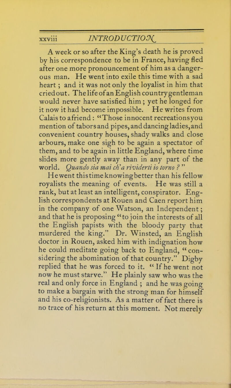 A week or so after the King’s death he is proved by his correspondence to be in France, having fled after one more pronouncement of him as a danger- ous man. He went into exile this time with a sad heart ; and it was not only the loyalist in him that criedout. The life of an English country gentleman would never have satisfied him ; yet he longed for it now it had become impossible. He writes from Calais to afriend : “Those innocent recreationsyou mention of taborsand pipes,anddancingladies,and convenient country houses, shady walks and close arbours, make one sigh to be again a spectator of them, and to be again in little England, where time slides more gently away than in any part of the world. Quando sia mai ch'a rividerti io torno ? ” He went thistimeknowingbetter than his fellow royalists the meaning of events. He was still a rank, but at least an intelligent, conspirator. Eng- lish correspondents at Rouen and Caen report him in the company of one Watson, an Independent; and that he is proposing “to join the interests of all the English papists with the bloody party that murdered the king.” Dr. Winsted, an English doctor in Rouen, asked him with indignation how he could meditate going back to England, “con- sidering the abomination of that country.” Digby replied that he was forced to it. “ If he went not now he must starve.” He plainly saw who was the real and only force in England ; and he was going to make a bargain with the strong man for himself and his co-religionists. As a matter of fact there is no trace of his return at this moment. Not merely