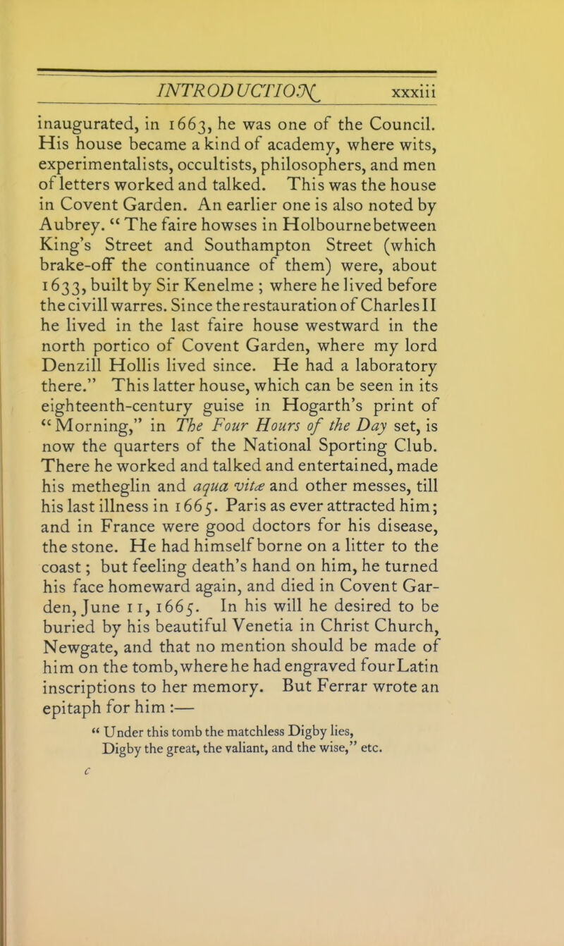 inaugurated, in 1663, he was one of the Council. His house became a kind of academy, where wits, experimentalists, occultists, philosophers, and men ot letters worked and talked. This was the house in Covent Garden. An earlier one is also noted by Aubrey. “ The faire howses in Holbournebetween King’s Street and Southampton Street (which brake-off the continuance of them) were, about 1633, built by Sir Kenelme ; where he lived before the civill warres. Si nee the restauration of Charles 11 he lived in the last faire house westward in the north portico of Covent Garden, where my lord Denzill Hollis lived since. He had a laboratory there.” This latter house, which can be seen in its eighteenth-century guise in Hogarth’s print of “ Morning,” in The Four Hours of the Day set, is now the quarters of the National Sporting Club. There he worked and talked and entertained, made his metheglin and aqua vita and other messes, till his last illness in 1665. Paris as ever attracted him; and in France were good doctors for his disease, the stone. He had himself borne on a litter to the coast; but feeling death’s hand on him, he turned his face homeward again, and died in Covent Gar- den, June 11, 1665. In his will he desired to be buried by his beautiful Venetia in Christ Church, Newgate, and that no mention should be made of him on the tomb, where he had engraved fourLatin inscriptions to her memory. But Ferrar wrote an epitaph for him :— “ Under this tomb the matchless Digby lies, Digby the great, the valiant, and the wise,” etc.