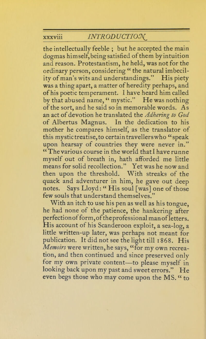 the intellectually feeble ; but he accepted the main dogmas himself,being satisfied of them by intuition and reason. Protestantism, he held, was not for the ordinary person, considering “ the natural imbecil- ity of man’s wits and understandings.” His piety was a thing apart, a matter of heredity perhaps, and of his poetic temperament. 1 have heard him called by that abused name, “ mystic.” He was nothing of the sort, and he said so in memorable words. As an act of devotion he translated the Adhering to God of Albertus Magnus. In the dedication to his mother he compares himself, as the translator of this mystic treatise, to certain travellers who “speak upon hearsay of countries they were never in.” “The various course in the world that I have runne myself out of breath in, hath afforded me little means for solid recollection.” Yet was he now and then upon the threshold. With streaks of the quack and adventurer in him, he gave out deep notes. Says Lloyd: “ His soul [was] one of those few souls that understand themselves.” With an itch to use his pen as well as his tongue, he had none of the patience, the hankering after perfectionofform,oftheprofessionalmanofletters. His account of his Scanderoon exploit, a sea-log, a little written-up later, was perhaps not meant for publication. It did not see the light till 1868. His Memoirs were written, he says, “for my own recrea- tion, and then continued and since preserved only for my own private content—to please myself in looking back upon my past and sweet errors.” He even begs those who may come upon the MS. “ to