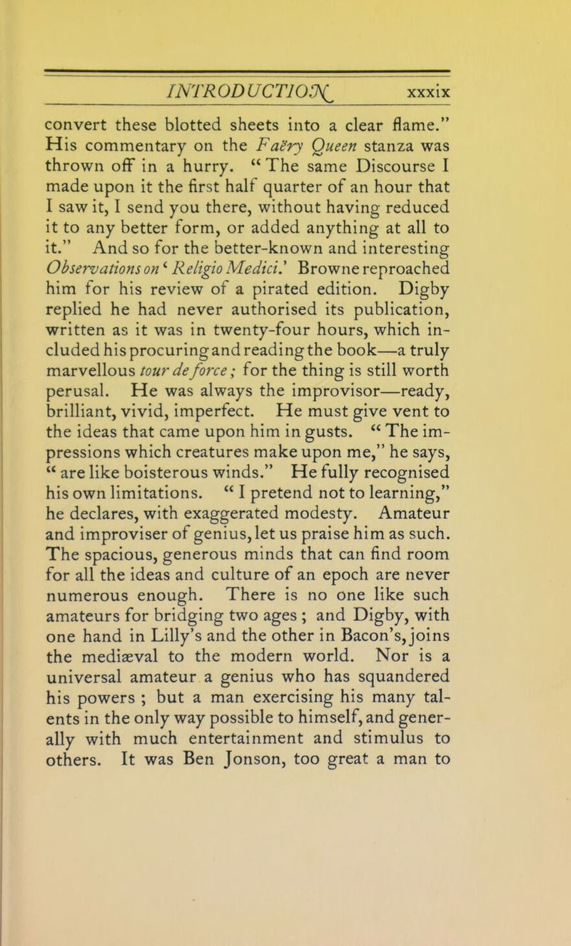 convert these blotted sheets into a clear flame.” H is commentary on the Faery Queen stanza was thrown off in a hurry. “ The same Discourse I made upon it the first half quarter of an hour that I saw it, I send you there, without having reduced it to any better form, or added anything at all to it.” And so for the better-known and interesting Observations oni Religio Medici.' Browne reproached him for his review of a pirated edition. Digby replied he had never authorised its publication, written as it was in twenty-four hours, which in- cluded hisprocuringandreadingthe book—a truly marvellous tour deforce; for the thing is still worth perusal. He was always the improvisor—ready, brilliant, vivid, imperfect. He must give vent to the ideas that came upon him in gusts. “ The im- pressions which creatures make upon me,” he says, “ are like boisterous winds.” He fully recognised his own limitations. “ I pretend not to learning,” he declares, with exaggerated modesty. Amateur and improviser of genius, let us praise him as such. The spacious, generous minds that can find room for all the ideas and culture of an epoch are never numerous enough. There is no one like such amateurs for bridging two ages ; and Digby, with one hand in Lilly’s and the other in Bacon’s, joins the mediaeval to the modern world. Nor is a universal amateur a genius who has squandered his powers ; but a man exercising his many tal- ents in the only way possible to himself, and gener- ally with much entertainment and stimulus to others. It was Ben Jonson, too great a man to