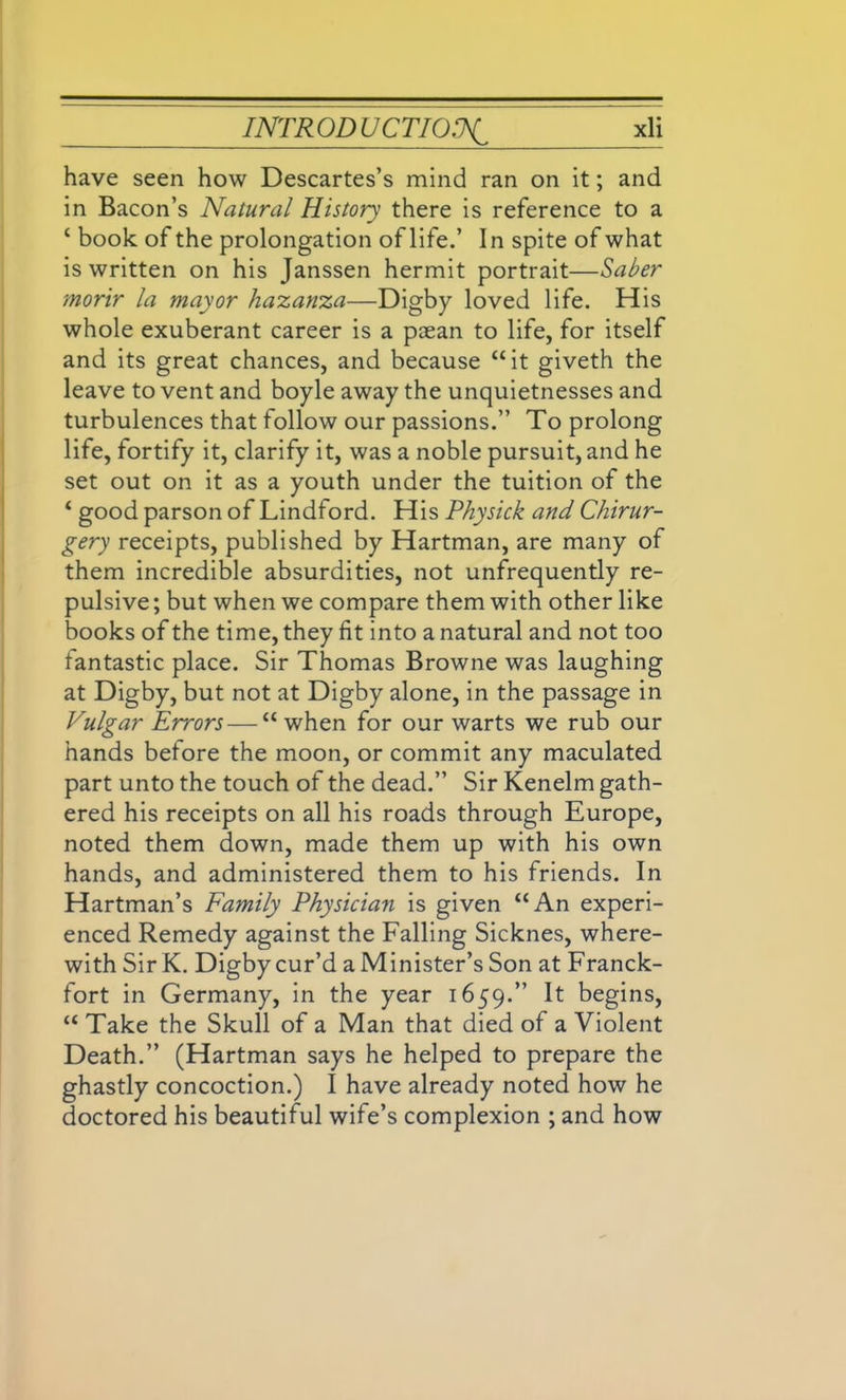 have seen how Descartes’s mind ran on it; and in Bacon’s Natural History there is reference to a 1 book of the prolongation of life.’ In spite of what is written on his Janssen hermit portrait—Saber morir la mayor hazanza—Digby loved life. His whole exuberant career is a paean to life, for itself and its great chances, and because “it giveth the leave to vent and boyle away the unquietnesses and turbulences that follow our passions.” To prolong life, fortify it, clarify it, was a noble pursuit, and he set out on it as a youth under the tuition of the ‘ good parson of Lindford. His Physick and Chirur- gery receipts, published by Hartman, are many of them incredible absurdities, not unfrequently re- pulsive ; but when we compare them with other like books of the time, they fit into a natural and not too fantastic place. Sir Thomas Browne was laughing at Digby, but not at Digby alone, in the passage in Vulgar Errors—“ when for our warts we rub our hands before the moon, or commit any maculated part unto the touch of the dead.” Sir Kenelm gath- ered his receipts on all his roads through Europe, noted them down, made them up with his own hands, and administered them to his friends. In Hartman’s Family Physician is given “An experi- enced Remedy against the Falling Sicknes, where- with Sir K. Digby cur’d a Minister’s Son at Franck- fort in Germany, in the year 1659.” It begins, “ Take the Skull of a Man that died of a Violent Death.” (Hartman says he helped to prepare the ghastly concoction.) I have already noted how he doctored his beautiful wife’s complexion ; and how