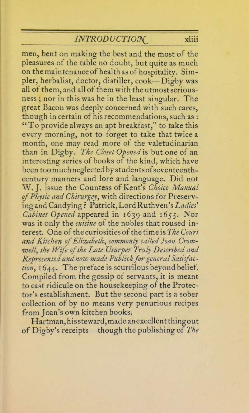 men, bent on making the best and the most of the pleasures of the table no doubt, but quite as much on the maintenance of health as of hospitality. Sim- pler, herbalist, doctor, distiller, cook—Digby was all ot them, and all of them with the utmost serious- ness ; nor in this was he in the least singular. The great Bacon was deeply concerned with such cares, though in certain of his recommendations, such as : “To provide always an apt breakfast,” to take this every morning, not to forget to take that twice a month, one may read more of the valetudinarian than in Digby. The Closet Opened is but one of an interesting series of books of the kind, which have been too much neglected by students ofseventeenth- century manners and lore and language. Did not W. J. issue the Countess of Kent’s Choice Manual of Physic and Chirurgey, with directions for Preserv- ing and Candying ? Patrick, Lord Ruth ven’s Ladies' Cabinet Opened appeared in 1639 and 1655. Nor was it only the cuisine of the nobles that roused in- terest. One of the curiosities of the time is The Court and Kitchen of Elizabeth, commonly called Joan Crom- well, the IVife of the Late Usurper Truly Described and Represented and now made Publick for general Satisfac- tion, 1644. The preface is scurrilous beyond belief. Compiled from the gossip of servants, it is meant to cast ridicule on the housekeeping of the Protec- tor’s establishment. But the second part is a sober collection of by no means very penurious recipes from Joan’s own kitchen books. Hartman, hissteward, made anexcellentthingout of Digby’s receipts—though the publishing of The