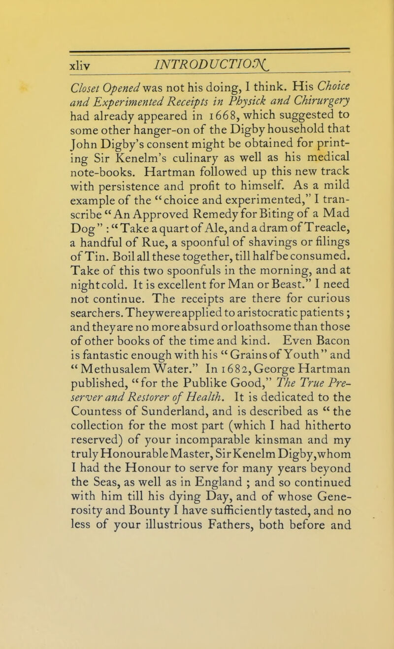 Closet Opened was not his doing, I think. His Choice and Experimented Receipts in Physick and Chirurgery had already appeared in 1668, which suggested to some other hanger-on of the Digby household that John Digby’s consent might be obtained for print- ing Sir Kenelm’s culinary as well as his medical note-books. Hartman followed up this new track with persistence and profit to himself. As a mild example of the “choice and experimented,” I tran- scribe “An Approved Remedy for Biting of a Mad Dog” :“Take a quart of Ale, and a dram of Treacle, a handful of Rue, a spoonful of shavings or filings of Tin. Boil all these together, till half be consumed. Take of this two spoonfuls in the morning, and at night cold. It is excellent for Man or Beast.” I need not continue. The receipts are there for curious searchers. They were applied to aristocratic patients ; and they are no more absurd or loathsome than those of other books of the time and kind. Even Bacon is fantastic enough with his “ Grains of Youth” and “ Methusalem Water.” In 1682,George Hartman published, “for the Publike Good,” The True Pre- server and Restorer of Health. It is dedicated to the Countess of Sunderland, and is described as “ the collection for the most part (which I had hitherto reserved) of your incomparable kinsman and my truly Honourable Master, SirKenelm Digby,whom I had the Honour to serve for many years beyond the Seas, as well as in England ; and so continued with him till his dying Day, and of whose Gene- rosity and Bounty I have sufficiently tasted, and no less of your illustrious Fathers, both before and