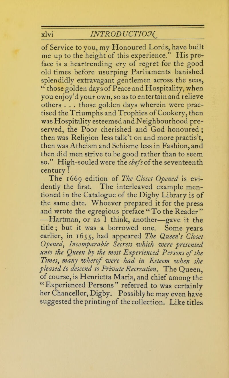of Service to you, my Honoured Lords, have built me up to the height of this experience.” His pre- face is a heartrending cry of regret for the good old times before usurping Parliaments banished splendidly extravagant gentlemen across the seas, “ those golden days of Peace and Hospitality, when you enjoy’d your own, so as to entertain and relieve others . . . those golden days wherein were prac- tised the Triumphs and Trophies of Cookery, then was Hospitality esteemed and Neighbourhood pre- served, the Poor cherished and God honoured ; then was Religion less talk’t on and more practis’t, then was Atheism and Schisme less in Fashion, and then did men strive to be good rather than to seem so.” High-souled were the chefs of the seventeenth century ! The 1669 edition of The Closet Opened is evi- dently the first. The interleaved example men- tioned in the Catalogue of the Digby Library is of the same date. Whoever prepared it for the press and wrote the egregious preface “To the Reader” —Hartman, or as I think, another—gave it the title; but it was a borrowed one. Some years earlier, in 1655, had appeared The Queens Closet Opened, Incomparable Secrets which were presented unto the Queen by the most Experienced Persons of the Times, many wherof were had in Esteem when she pleased to descend to Private Recreation. The Queen, of course, is Henrietta Maria, and chief among the “Experienced Persons” referred to was certainly her Chancellor, Digby. Possibly he may even have suggested the printing of the collection. Like titles