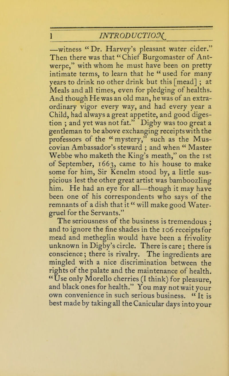 —witness “ Dr. Harvey’s pleasant water cider.” Then there was that “ Chief Burgomaster of Ant- werpe,” with whom he must have been on pretty intimate terms, to learn that he “ used for many years to drink no other drink but this [mead] ; at Meals and all times, even for pledging of healths. And though He was an old man, he was of an extra- ordinary vigor every way, and had every year a Child, had always a great appetite, and good diges- tion ; and yet was not fat.” Digby was too great a gentleman to be above exchanging receipts with the professors of the “ mystery,” such as the Mus- covian Ambassador’s steward ; and when “ Master Webbe who maketh the King’s meath,” on the ist of September, 1663, came to his house to make some for him, Sir Kenelm stood by, a little sus- picious lest the other great artist was bamboozling him. He had an eye for all—though it may have been one of his correspondents who says of the remnants of a dish that it “ will make good Water- gruel for the Servants.” The seriousness of the business is tremendous ; and to ignore the fine shades in the 106 receipts for mead and metheglin would have been a frivolity unknown in Digby’s circle. There is care; there is conscience; there is rivalry. The ingredients are mingled with a nice discrimination between the rights of the palate and the maintenance of health. “Use only Morello cherries (I think) for pleasure, and black ones for health.” You may not wait your own convenience in such serious business. “ It is best made by taking all the Canicular days into your