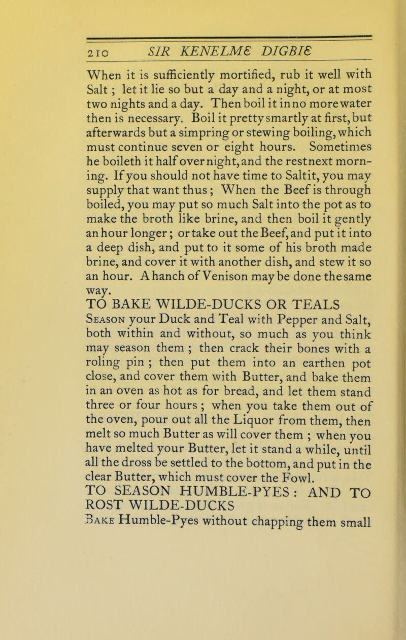 When it is sufficiently mortified, rub it well with Salt ; let it lie so but a day and a night, or at most two nights and a day. Then boil it in no more water then is necessary. Boil it pretty smartly at first, but afterwards but a simpring or stewing boiling, which must continue seven or eight hours. Sometimes he boileth it half over night, and the restnext morn- ing. If you should not have time to Saltit, you may supply that want thus ; When the Beef is through boiled, you may put so much Salt into the pot as to make the broth like brine, and then boil it gently an hour longer; or take out the Beef, and put it into a deep dish, and put to it some of his broth made brine, and cover it with another dish, and stew it so an hour. Ahanch of Venison maybe done thesame way. TO BAKE WILDE-DUCKS OR TEALS Season your Duck and Teal with Pepper and Salt, both within and without, so much as you think may season them ; then crack their bones with a roling pin ; then put them into an earthen pot close, and cover them with Butter, and bake them in an oven as hot as for bread, and let them stand three or four hours ; when you take them out of the oven, pour out all the Liquor from them, then melt so much Butter as will cover them ; when you have melted your Butter, let it stand a while, until all the dross be settled to the bottom, and put in the clear Butter, which must cover the Fowl. TO SEASON HUMBLE-PYES: AND TO ROST WILDE-DUCKS Bake Humble-Pyes without chapping them small