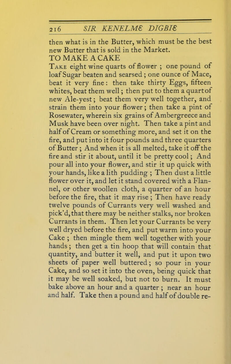 then what is in the Butter, which must be the best new Butter that is sold in the Market. TO MAKE A CAKE Take eight wine quarts of flower ; one pound of loaf Sugar beaten and searsed ; one ounce of Mace, beat it very fine: then take thirty Eggs, fifteen whites, beat them well; then put to them a quart of new Ale-yest; beat them very well together, and strain them into your flower; then take a pint of Rosewater, wherein six grains of Ambergreece and Musk have been over night. Then take a pint and half of Cream or something more, and set it on the fire, and put into it four pounds and three quarters of Butter ; And when it is all melted, take it off the fire and stir it about, until it be pretty cool; And pour all into your flower, and stir it up quick with your hands, like a lith pudding ; Then dust a little flower over it, and let it stand covered with a Flan- nel, or other woollen cloth, a quarter of an hour before the fire, that it may rise ; Then have ready twelve pounds of Currants very well washed and pick’d, that there may be neither stalks, nor broken Currants in them. Then let your Currants be very well dryed before the fire, and put warm into your Cake ; then mingle them well together with your hands ; then get a tin hoop that will contain that quantity, and butter it well, and put it upon two sheets of paper well buttered; so pour in your Cake, and so set it into the oven, being quick that it may be well soaked, but not to burn. It must bake above an hour and a quarter ; near an hour and half. Take then a pound and half of double re-