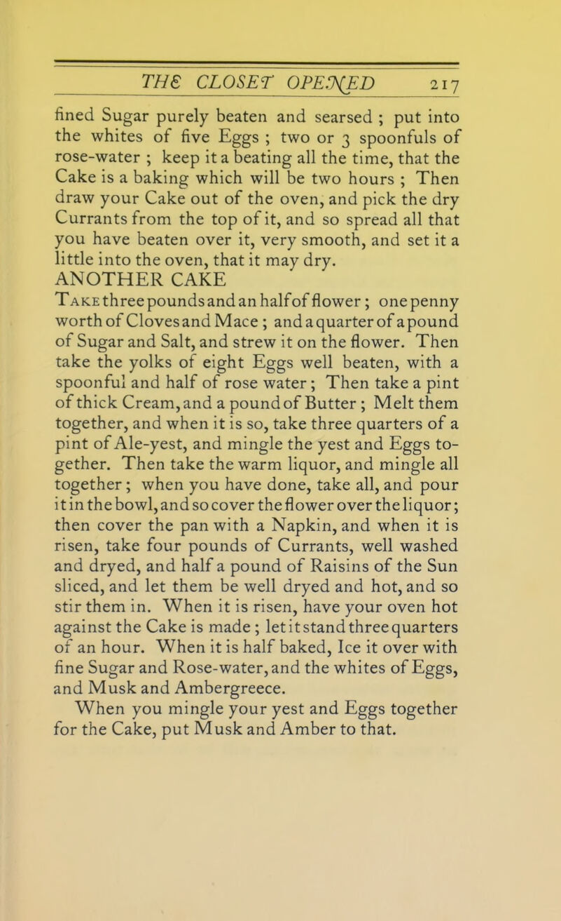 fined Sugar purely beaten and searsed ; put into the whites of five Eggs ; two or 3 spoonfuls of rose-water ; keep it a beating all the time, that the Cake is a baking which will be two hours ; Then draw your Cake out of the oven, and pick the dry Currants from the top of it, and so spread all that you have beaten over it, very smooth, and set it a little into the oven, that it may dry. ANOTHER CAKE TAKEthreepoundsandanhalfofflower; onepenny worth of Clovesand Mace ; andaquarterof apound of Sugar and Salt, and strew it on the flower. Then take the yolks of eight Eggs well beaten, with a spoonful and half of rose water; Then take a pint of thick Cream, and a pound of Butter ; Melt them together, and when it is so, take three quarters of a pint of Ale-yest, and mingle the yest and Eggs to- gether. Then take the warm liquor, and mingle all together; when you have done, take all, and pour it in the bowl, and so cover the flower over the liquor; then cover the pan with a Napkin, and when it is risen, take four pounds of Currants, well washed and dryed, and half a pound of Raisins of the Sun sliced, and let them be well dryed and hot, and so stir them in. When it is risen, have your oven hot against the Cake is made ; let it stand three quarters of an hour. When it is half baked, Ice it over with fine Sugar and Rose-water, and the whites of Eggs, and Musk and Ambergreece. When you mingle your yest and Eggs together for the Cake, put Musk and Amber to that.