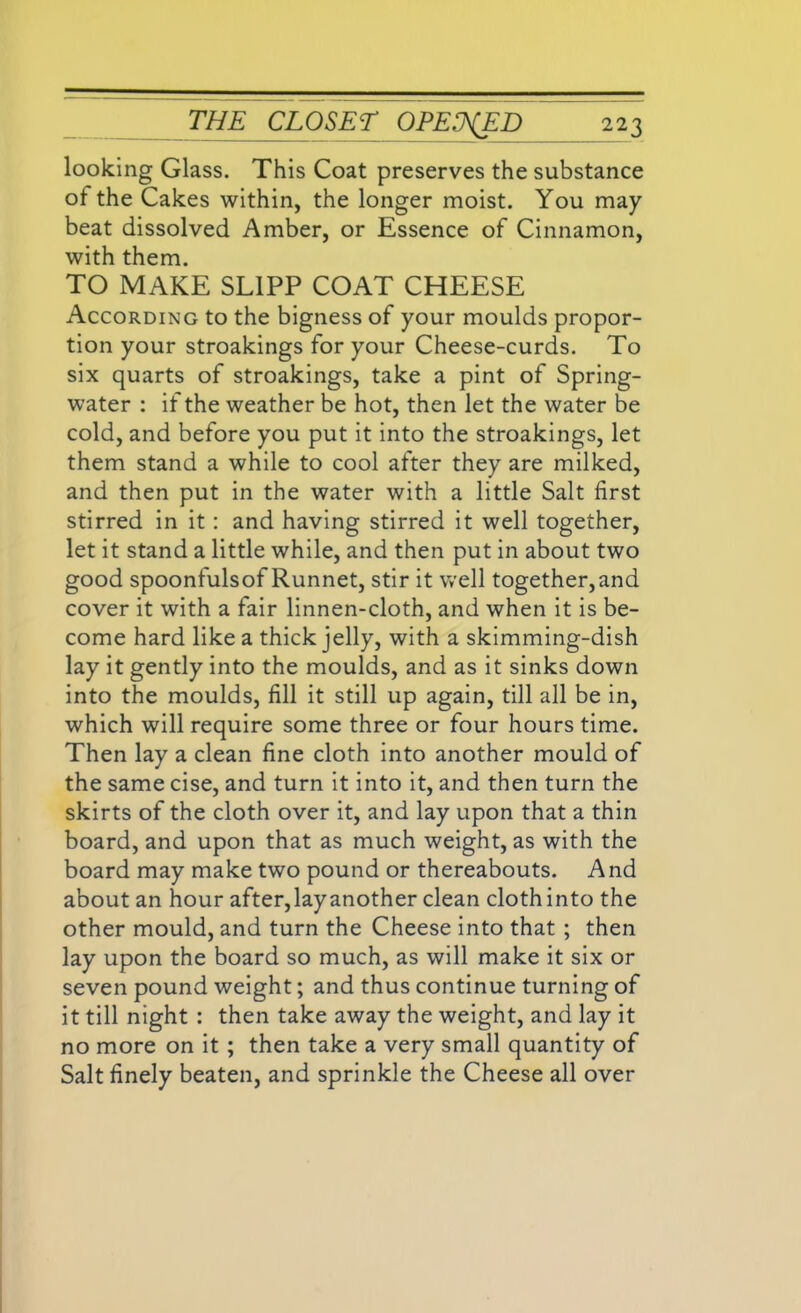 looking Glass. This Coat preserves the substance of the Cakes within, the longer moist. You may beat dissolved Amber, or Essence of Cinnamon, with them. TO MAKE SL1PP COAT CHEESE According to the bigness of your moulds propor- tion your stroakings for your Cheese-curds. To six quarts of stroakings, take a pint of Spring- water : if the weather be hot, then let the water be cold, and before you put it into the stroakings, let them stand a while to cool after they are milked, and then put in the water with a little Salt first stirred in it : and having stirred it well together, let it stand a little while, and then put in about two good spoonfulsof Runnet, stir it well together,and cover it with a fair linnen-cloth, and when it is be- come hard like a thick jelly, with a skimming-dish lay it gently into the moulds, and as it sinks down into the moulds, fill it still up again, till all be in, which will require some three or four hours time. Then lay a clean fine cloth into another mould of the same cise, and turn it into it, and then turn the skirts of the cloth over it, and lay upon that a thin board, and upon that as much weight, as with the board may make two pound or thereabouts. And about an hour after, lay another clean cloth into the other mould, and turn the Cheese into that ; then lay upon the board so much, as will make it six or seven pound weight; and thus continue turning of it till night : then take away the weight, and lay it no more on it; then take a very small quantity of Salt finely beaten, and sprinkle the Cheese all over