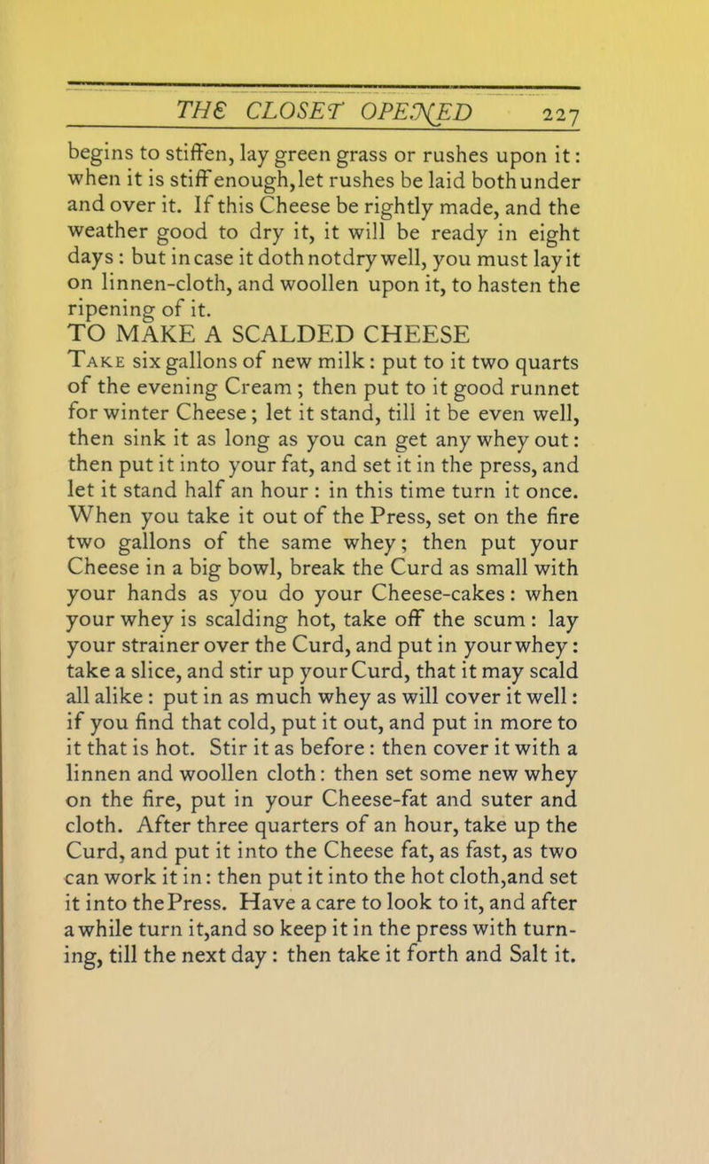 begins to stiffen, lay green grass or rushes upon it: when it is stiffenough,let rushes be laid both under and over it. If this Cheese be rightly made, and the weather good to dry it, it will be ready in eight days : but incase it doth notdry well, you must lay it on linnen-cloth, and woollen upon it, to hasten the ripening of it. TO MAKE A SCALDED CHEESE Take six gallons of new milk: put to it two quarts of the evening Cream ; then put to it good runnet for winter Cheese; let it stand, till it be even well, then sink it as long as you can get any whey out: then put it into your fat, and set it in the press, and let it stand half an hour : in this time turn it once. When you take it out of the Press, set on the fire two gallons of the same whey; then put your Cheese in a big bowl, break the Curd as small with your hands as you do your Cheese-cakes: when your whey is scalding hot, take off the scum : lay your strainer over the Curd, and put in your whey: take a slice, and stir up your Curd, that it may scald all alike : put in as much whey as will cover it well: if you find that cold, put it out, and put in more to it that is hot. Stir it as before : then cover it with a linnen and woollen cloth: then set some new whey on the fire, put in your Cheese-fat and suter and cloth. After three quarters of an hour, take up the Curd, and put it into the Cheese fat, as fast, as two can work it in: then put it into the hot cloth,and set it into thePress. Have a care to look to it, and after awhile turn it,and so keep it in the press with turn- ing, till the next day : then take it forth and Salt it.