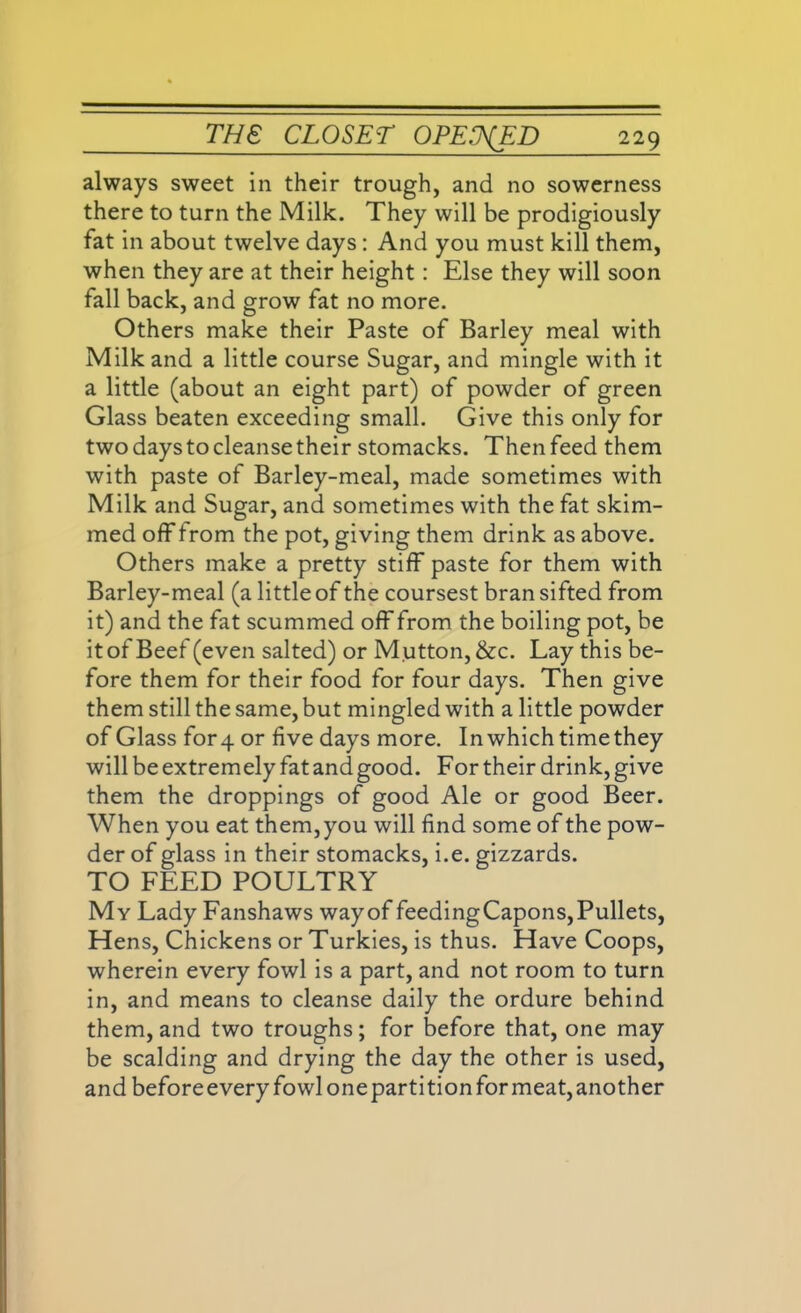 always sweet in their trough, and no sowerness there to turn the Milk. They will be prodigiously fat in about twelve days: And you must kill them, when they are at their height : Else they will soon fall back, and grow fat no more. Others make their Paste of Barley meal with Milk and a little course Sugar, and mingle with it a little (about an eight part) of powder of green Glass beaten exceeding small. Give this only for two days to cleanse their stomacks. Then feed them with paste of Barley-meal, made sometimes with Milk and Sugar, and sometimes with the fat skim- med off from the pot, giving them drink as above. Others make a pretty stiff paste for them with Barley-meal (a little of the coursest bran sifted from it) and the fat scummed off from the boiling pot, be it of Beef (even salted) or Mutton, &c. Lay this be- fore them for their food for four days. Then give them still the same, but mingled with a little powder of Glass for4 or five days more. In which time they will be extremely fat and good. For their drink, give them the droppings of good Ale or good Beer. When you eat them,you will find some of the pow- der of glass in their stomacks, i.e. gizzards. TO FEED POULTRY My Lady Fanshaws wayof feedingCapons,Pullets, Hens, Chickens or Turkies, is thus. Have Coops, wherein every fowl is a part, and not room to turn in, and means to cleanse daily the ordure behind them, and two troughs; for before that, one may be scalding and drying the day the other is used, and before every fowl one parti tion for meat, another