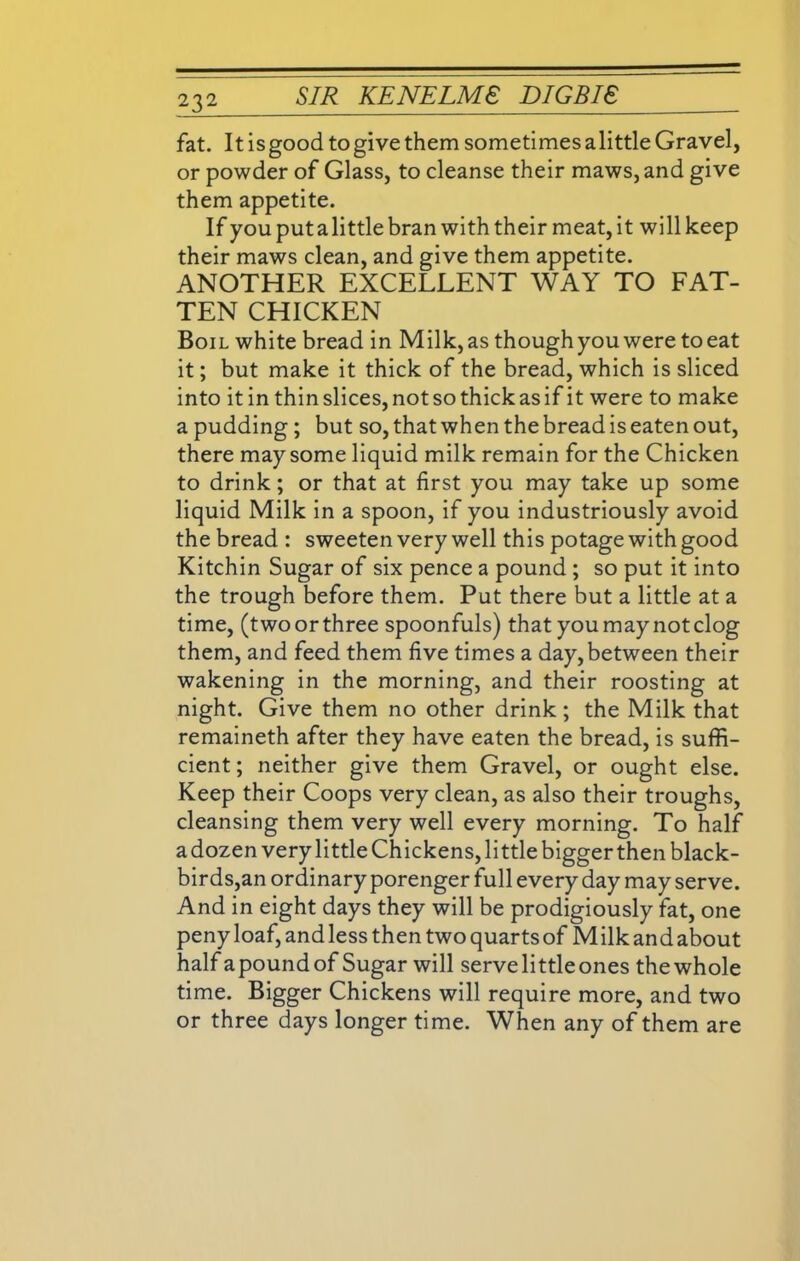 fat. It is good to give them sometimes alittle Gravel, or powder of Glass, to cleanse their maws, and give them appetite. If you put a little bran with their meat, it will keep their maws clean, and give them appetite. ANOTHER EXCELLENT WAY TO FAT- TEN CHICKEN Boil white bread in Milk, as though you were to eat it; but make it thick of the bread, which is sliced into itin thin slices, not so thick as if it were to make a pudding ; but so, that when the bread is eaten out, there may some liquid milk remain for the Chicken to drink; or that at first you may take up some liquid Milk in a spoon, if you industriously avoid the bread : sweeten very well this potage with good Kitchin Sugar of six pence a pound ; so put it into the trough before them. Put there but a little at a time, (two or three spoonfuls) that you may not clog them, and feed them five times a day, between their wakening in the morning, and their roosting at night. Give them no other drink; the Milk that remaineth after they have eaten the bread, is suffi- cient; neither give them Gravel, or ought else. Keep their Coops very clean, as also their troughs, cleansing them very well every morning. To half a dozen very little Chickens, little bigger then black- birds,an ordinary porenger full every day may serve. And in eight days they will be prodigiously fat, one peny loaf, and less then two quarts of Milk and about half a pound of Sugar will serve little ones the whole time. Bigger Chickens will require more, and two or three days longer time. When any of them are