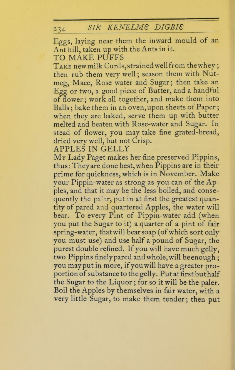 Eggs, laying near them the inward mould of an Ant hill, taken up with the Ants in it. TO MAKE PUFFS Take newmilk Curds,strainedwellfrom thewhey; then rub them very well; season them with Nut- meg, Mace, Rose water and Sugar; then take an Egg or two, a good piece of Butter, and a handful of flower; work all together, and make them into Balls; bake them in an oven,upon sheets of Paper; when they are baked, serve them up with butter melted and beaten with Rose-water and Sugar. In stead of flower, you may take fine grated-bread, dried very well, but not Crisp. APPLES IN GELLY My Lady Paget makes her fine preserved Pippins, thus: Theyare done best, when Pippins are in their prime for quickness, which is in November. Make your Pippin-water as strong as you can of the Ap- ples, and that it may be the less boiled, and conse- quently the paler, put in at first the greatest quan- tity of pared and quartered Apples, the water will bear. To every Pint of Pippin-water add (when you put the Sugar to it) a quarter of a pint of fair spring-water, thatwill bearsoap (of which sort only you must use) and use half a pound of Sugar, the purest double refined. If you will have much gelly, two Pippins finelypared and whole, will beenough ; you may put in more, if you will have a greater pro- portion of substance to the gelly. Put at first but half the Sugar to the Liquor; for so it will be the paler. Boil the Apples by themselves in fair water, with a very little Sugar, to make them tender; then put