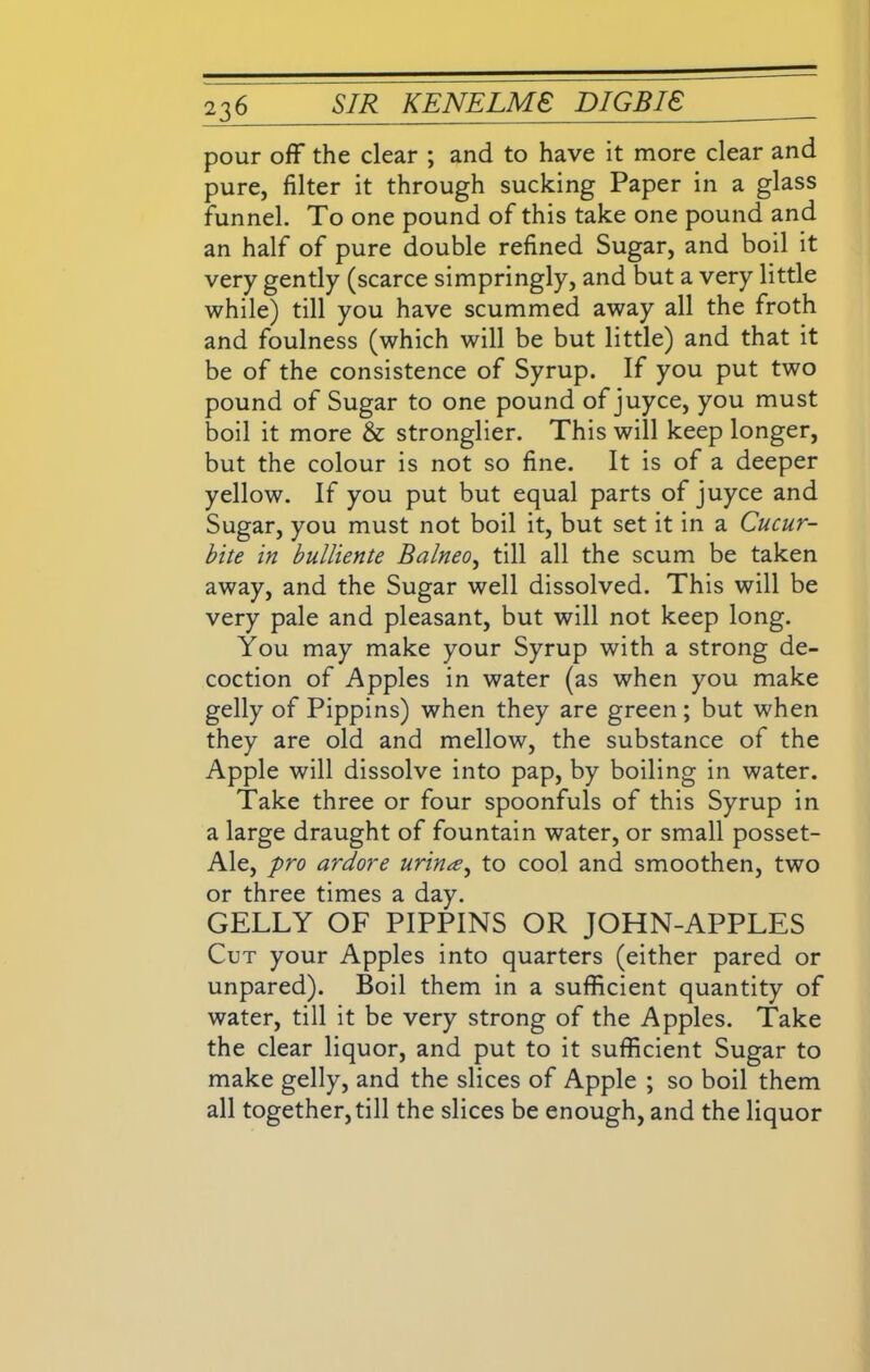 pour off the clear ; and to have it more clear and pure, filter it through sucking Paper in a glass funnel. To one pound of this take one pound and an half of pure double refined Sugar, and boil it very gently (scarce simpringly, and but a very little while) till you have scummed away all the froth and foulness (which will be but little) and that it be of the consistence of Syrup. If you put two pound of Sugar to one pound of juyce, you must boil it more & stronglier. This will keep longer, but the colour is not so fine. It is of a deeper yellow. If you put but equal parts of juyce and Sugar, you must not boil it, but set it in a Cucur- bite in bulliente Balneo, till all the scum be taken away, and the Sugar well dissolved. This will be very pale and pleasant, but will not keep long. You may make your Syrup with a strong de- coction of Apples in water (as when you make gelly of Pippins) when they are green; but when they are old and mellow, the substance of the Apple will dissolve into pap, by boiling in water. Take three or four spoonfuls of this Syrup in a large draught of fountain water, or small posset- Ale, pro ardore urina, to cool and smoothen, two or three times a day. GELLY OF PIPPINS OR JOHN-APPLES Cut your Apples into quarters (either pared or unpared). Boil them in a sufficient quantity of water, till it be very strong of the Apples. Take the clear liquor, and put to it sufficient Sugar to make gelly, and the slices of Apple ; so boil them all together, till the slices be enough, and the liquor
