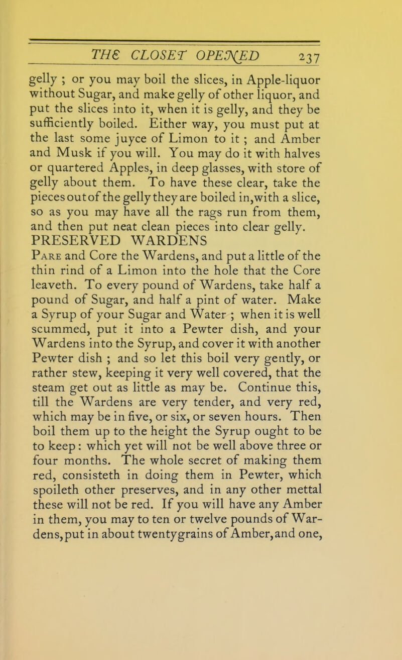 gelly ; or you may boil the slices, in Apple-liquor without Sugar, and make gelly of other liquor, and put the slices into it, when it is gelly, and they be sufficiently boiled. Either way, you must put at the last some juyce of Limon to it ; and Amber and Musk if you will. You may do it with halves or quartered Apples, in deep glasses, with store of gelly about them. To have these clear, take the pieces outof the gelly they are boiled in,with a slice, so as you may have all the rags run from them, and then put neat clean pieces into clear gelly. PRESERVED WARDENS Pare and Core the Wardens, and put a little of the thin rind of a Limon into the hole that the Core leaveth. To every pound of Wardens, take half a pound of Sugar, and half a pint of water. Make a Syrup of your Sugar and Water ; when it is well scummed, put it into a Pewter dish, and your Wardens into the Syrup, and cover it with another Pewter dish ; and so let this boil very gently, or rather stew, keeping it very well covered, that the steam get out as little as may be. Continue this, till the Wardens are very tender, and very red, which may be in five, or six, or seven hours. Then boil them up to the height the Syrup ought to be to keep : which yet will not be well above three or four months. The whole secret of making them red, consisteth in doing them in Pewter, which spoileth other preserves, and in any other mettal these will not be red. If you will have any Amber in them, you may to ten or twelve pounds of War- dens,put in about twenty grains of Amber,and one,