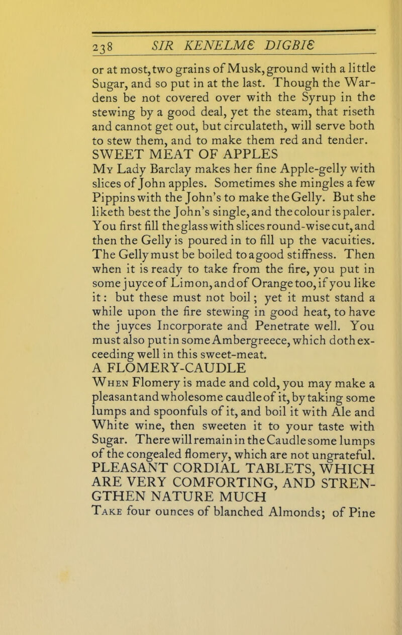 or at most, two grains of Musk, ground with a little Sugar, and so put in at the last. Though the War- dens be not covered over with the Syrup in the stewing by a good deal, yet the steam, that riseth and cannot get out, but circulateth, will serve both to stew them, and to make them red and tender. SWEET MEAT OF APPLES My Lady Barclay makes her fine Apple-gelly with slices of John apples. Sometimes she mingles a few Pippins with the John’s to make the Geliy. But she liketh best the John’s single,and thecolour ispaler. You first fill theglass with slices round-wise cut, and then the Geliy is poured in to fill up the vacuities. The Geliy must be boiled toagood stiffness. Then when it is ready to take from the fire, you put in some juyceof Limon,andof Orange too,if you like it: but these must not boil; yet it must stand a while upon the fire stewing in good heat, to have the juyces Incorporate and Penetrate well. You must also putin some Ambergreece, which doth ex- ceeding well in this sweet-meat. A FLOMERY-CAUDLE When Flomery is made and cold, you may make a pleasantand wholesome caudleof it, by taking some lumps and spoonfuls of it, and boil it with Ale and White wine, then sweeten it to your taste with Sugar. There will remain in the Caudle some lumps of the congealed flomery, which are not ungrateful. PLEASANT CORDIAL TABLETS, WHICH ARE VERY COMFORTING, AND STREN- GTHEN NATURE MUCH Take four ounces of blanched Almonds; of Pine