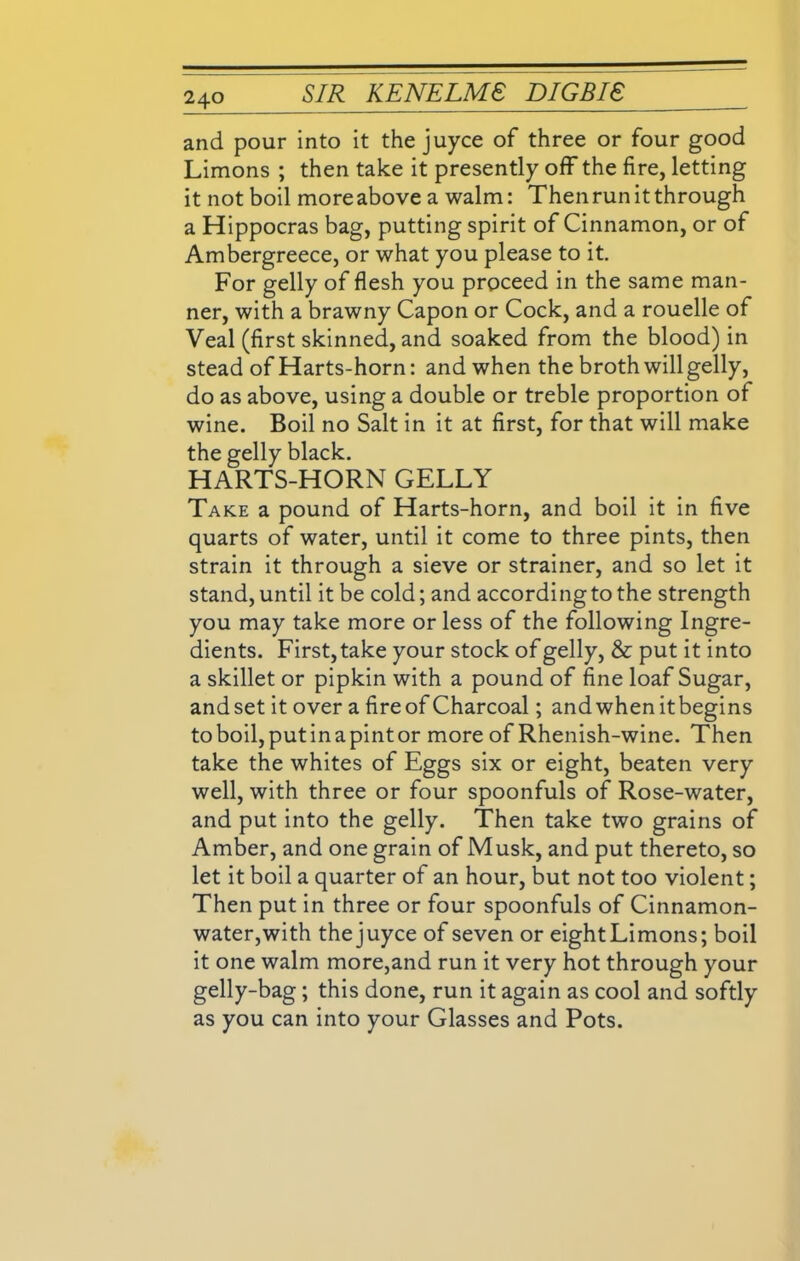 and pour into it the juyce of three or four good Limons ; then take it presently off the fire, letting it not boil more above a walm: Then run it through a Hippocras bag, putting spirit of Cinnamon, or of Ambergreece, or what you please to it. For gelly of flesh you proceed in the same man- ner, with a brawny Capon or Cock, and a rouelle of Veal (first skinned, and soaked from the blood) in stead of Harts-horn: and when the broth will gelly, do as above, using a double or treble proportion of wine. Boil no Salt in it at first, for that will make the gelly black. HARTS-HORN GELLY Take a pound of Harts-horn, and boil it in five quarts of water, until it come to three pints, then strain it through a sieve or strainer, and so let it stand, until it be cold; and according to the strength you may take more or less of the following Ingre- dients. First, take your stock of gelly, & put it into a skillet or pipkin with a pound of fine loaf Sugar, and set it over a fire of Charcoal; and when it begins toboil,putinapintor more of Rhenish-wine. Then take the whites of Eggs six or eight, beaten very well, with three or four spoonfuls of Rose-water, and put into the gelly. Then take two grains of Amber, and one grain of Musk, and put thereto, so let it boil a quarter of an hour, but not too violent; Then put in three or four spoonfuls of Cinnamon- water,with thejuyce of seven or eightLimons; boil it one walm more,and run it very hot through your gelly-bag; this done, run it again as cool and softly as you can into your Glasses and Pots.