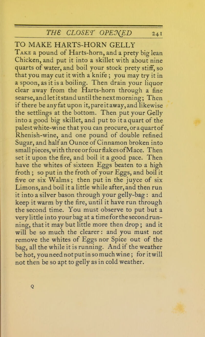 TO MAKE HARTS-HORN GELLY Take a pound of Harts-horn, and a prety big lean Chicken, and put it into a skillet with about nine quarts of water, and boil your stock prety stiff, so that you may cut it with a knife ; you may try it in a spoon, as it is a boiling. Then drain your liquor clear away from the Harts-horn through a fine searse, and let it stand until the next morning; Then if there be any fat upon it, pare it away, and likewise the settlings at the bottom. Then put your Geliy into a good big skillet, and put to it a quart of the palest white-wine that you can procure, oraquartof Rhenish-wine, and one pound of double refined Sugar, and half an Ounce of Cinnamon broken into small pieces,with threeorfourflakesofMace. Then set it upon the fire, and boil it a good pace. Then have the whites of sixteen Eggs beaten to a high froth ; so put in the froth of your Eggs, and boil it five or six Walms; then put in the juyce of six Limons, and boil it a little while after, and then run it into a silver bason through your gelly-bag : and keep it warm by the fire, until it have run through the second time. You must observe to put but a very little into your bag at a time for the second run- ning, that it may but little more then drop ; and it will be so much the clearer: and you must not remove the whites of Eggs nor Spice out of the bag, all the while it is running. And if the weather be hot, you need notput in so much wine; for it will not then be so apt to gelly as in cold weather. Q