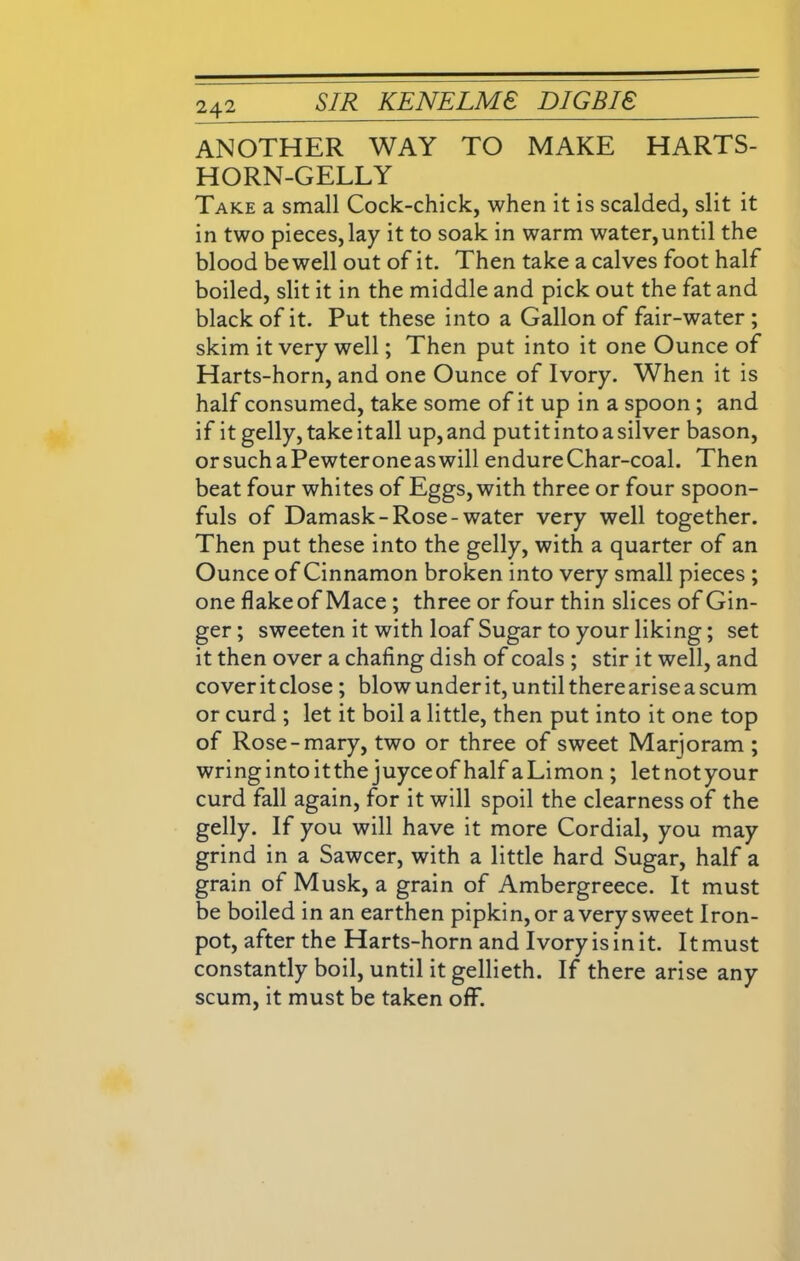 ANOTHER WAY TO MAKE HARTS- HORN-GELLY Take a small Cock-chick, when it is scalded, slit it in two pieces, lay it to soak in warm water,until the blood be well out of it. Then take a calves foot half boiled, slit it in the middle and pick out the fat and black of it. Put these into a Gallon of fair-water; skim it very well; Then put into it one Ounce of Harts-horn, and one Ounce of Ivory. When it is half consumed, take some of it up in a spoon ; and if it gelly, takeitall up,and put it into a silver bason, orsuchaPewteroneaswill endure Char-coal. Then beat four whites of Eggs, with three or four spoon- fuls of Damask-Rose-water very well together. Then put these into the gelly, with a quarter of an Ounce of Cinnamon broken into very small pieces ; one flake of Mace ; three or four thin slices of Gin- ger; sweeten it with loaf Sugar to your liking; set it then over a chafing dish of coals ; stir it well, and coveritclose ; blowunderit,untilthereariseascum or curd ; let it boil a little, then put into it one top of Rose-mary, two or three of sweet Marjoram ; wring into itthe juyceof half aLimon ; letnotyour curd fall again, for it will spoil the clearness of the gelly. If you will have it more Cordial, you may grind in a Sawcer, with a little hard Sugar, half a grain of Musk, a grain of Ambergreece. It must be boiled in an earthen pipkin, or a very sweet Iron- pot, after the Harts-horn and Ivory is in it. It must constantly boil, until it gellieth. If there arise any scum, it must be taken off.