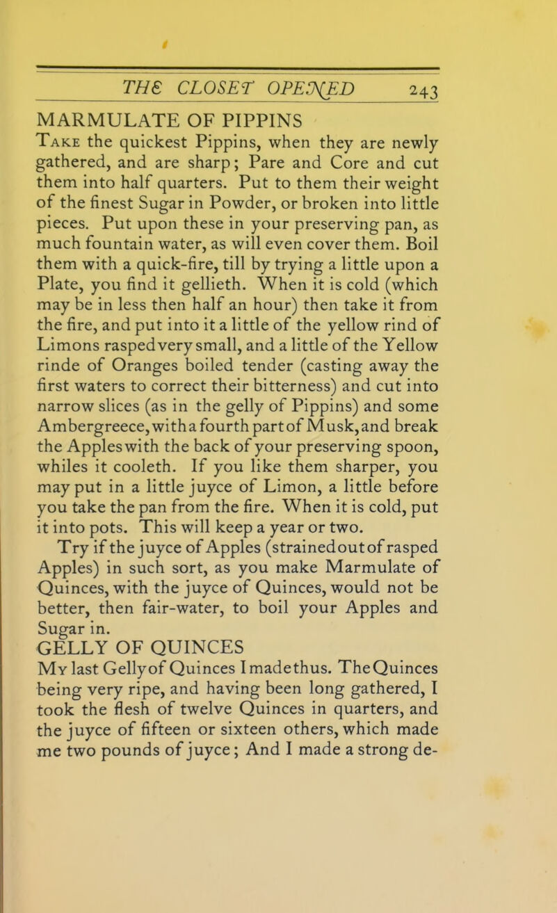 MARMULATE OF PIPPINS Take the quickest Pippins, when they are newly gathered, and are sharp; Pare and Core and cut them into half quarters. Put to them their weight of the finest Sugar in Powder, or broken into little pieces. Put upon these in your preserving pan, as much fountain water, as will even cover them. Boil them with a quick-fire, till by trying a little upon a Plate, you find it gellieth. When it is cold (which may be in less then half an hour) then take it from the fire, and put into it a little of the yellow rind of Limons rasped very small, and a little of the Yellow rinde of Oranges boiled tender (casting away the first waters to correct their bitterness) and cut into narrow slices (as in the gelly of Pippins) and some Ambergreece, with a fourth part of M usk, and break the Apples with the back of your preserving spoon, whiles it cooleth. If you like them sharper, you may put in a little juyce of Limon, a little before you take the pan from the fire. When it is cold, put it into pots. This will keep a year or two. Try if the juyce of Apples (strainedoutof rasped Apples) in such sort, as you make Marmulate of Quinces, with the juyce of Quinces, would not be better, then fair-water, to boil your Apples and Sugar in. GELLY OF QUINCES My last Gellyof Quinces I madethus. TheQuinces being very ripe, and having been long gathered, I took the flesh of twelve Quinces in quarters, and the juyce of fifteen or sixteen others, which made me two pounds of juyce; And I made a strong de-