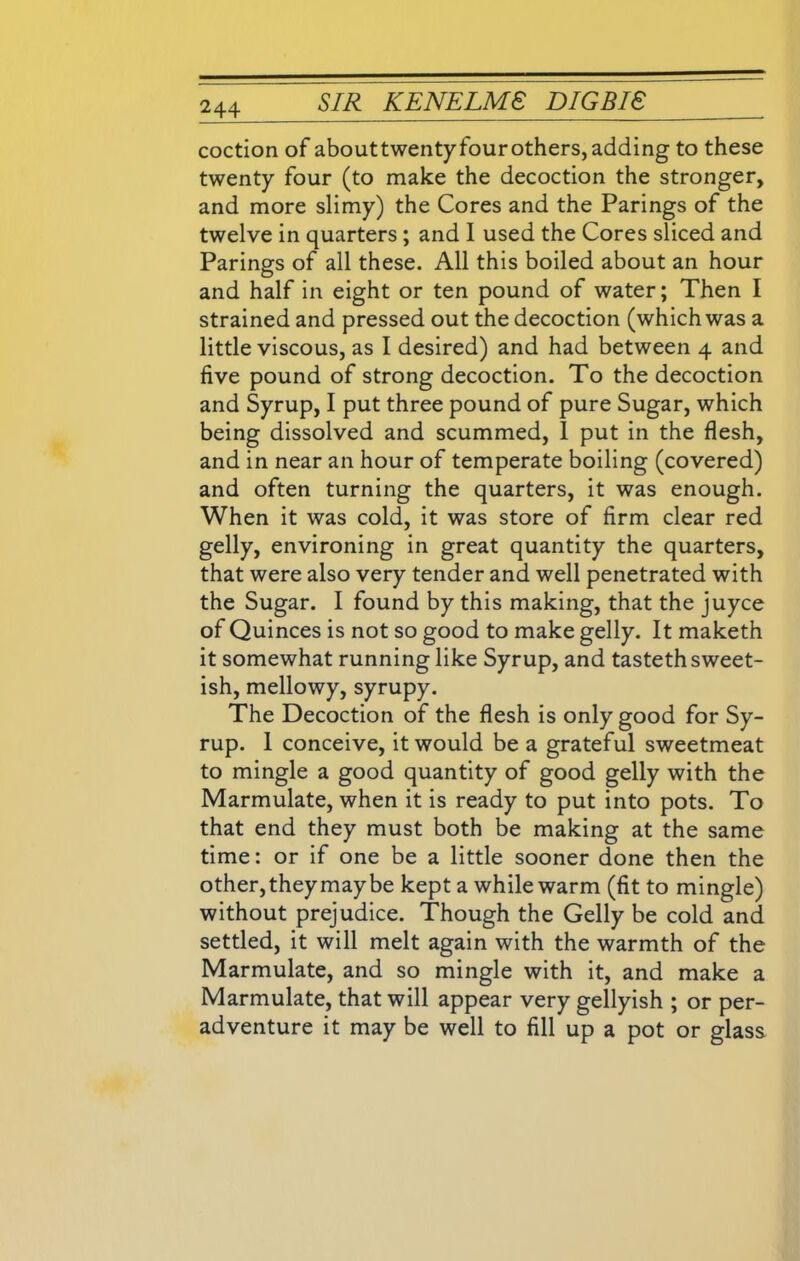 coction of abouttwentyfourothers,adding to these twenty four (to make the decoction the stronger, and more slimy) the Cores and the Parings of the twelve in quarters ; and I used the Cores sliced and Parings of all these. All this boiled about an hour and half in eight or ten pound of water; Then I strained and pressed out the decoction (which was a little viscous, as I desired) and had between 4 and five pound of strong decoction. To the decoction and Syrup, I put three pound of pure Sugar, which being dissolved and scummed, I put in the flesh, and in near an hour of temperate boiling (covered) and often turning the quarters, it was enough. When it was cold, it was store of firm clear red gelly, environing in great quantity the quarters, that were also very tender and well penetrated with the Sugar. I found by this making, that the juyce of Quinces is not so good to make gelly. It maketh it somewhat running like Syrup, and tasteth sweet- ish, mellowy, syrupy. The Decoction of the flesh is only good for Sy- rup. I conceive, it would be a grateful sweetmeat to mingle a good quantity of good gelly with the Marmulate, when it is ready to put into pots. To that end they must both be making at the same time: or if one be a little sooner done then the other, they may be kept a while warm (fit to mingle) without prejudice. Though the Gelly be cold and settled, it will melt again with the warmth of the Marmulate, and so mingle with it, and make a Marmulate, that will appear very gellyish ; or per- adventure it may be well to fill up a pot or glass