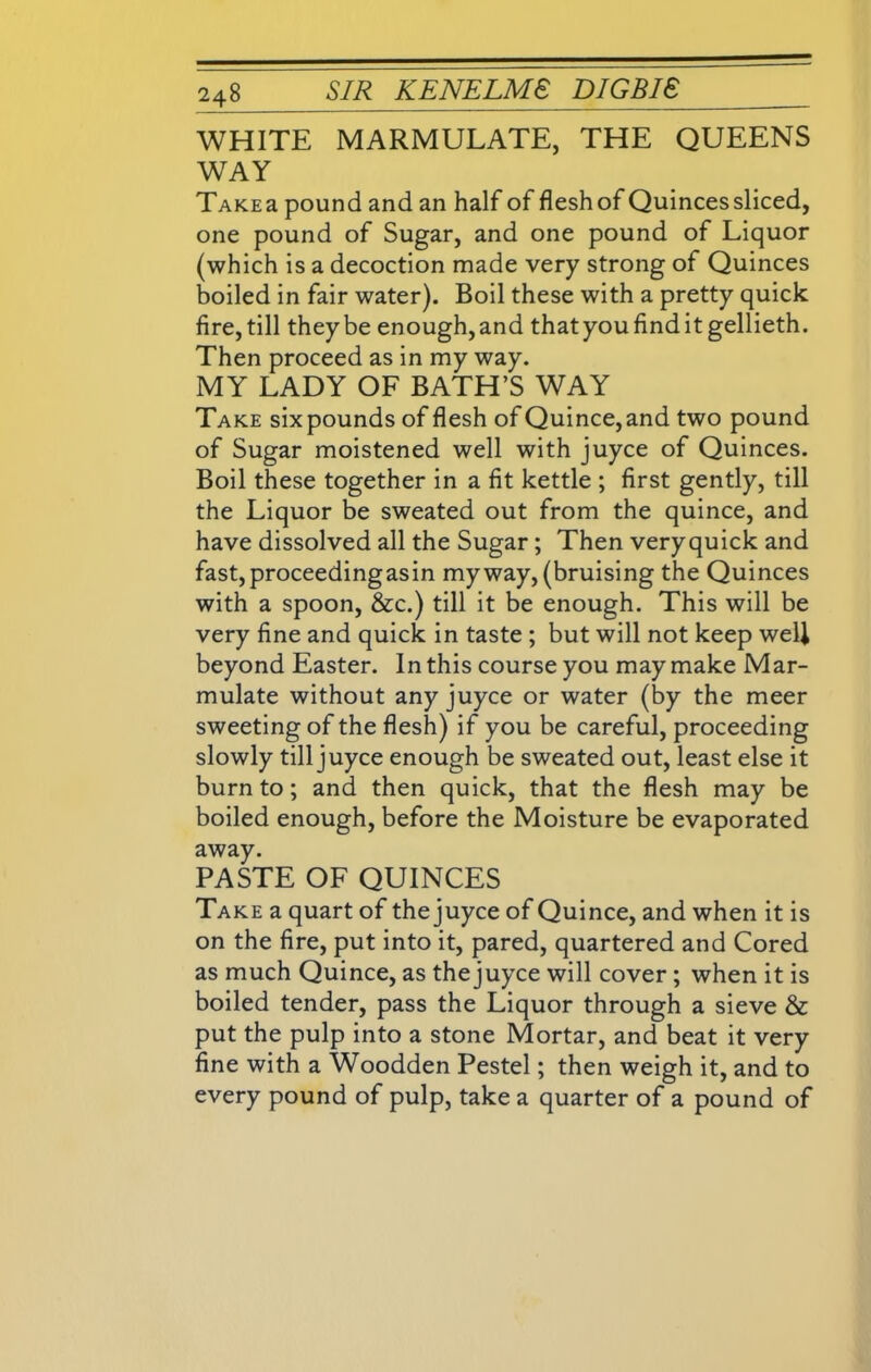 WHITE MARMULATE, THE QUEENS WAY TAKEa pound and an half of flesh of Quincessliced, one pound of Sugar, and one pound of Liquor (which is a decoction made very strong of Quinces boiled in fair water). Boil these with a pretty quick fire, till they be enough, and thatyoufinditgellieth. Then proceed as in my way. MY LADY OF BATH’S WAY Take sixpounds of flesh of Quince,and two pound of Sugar moistened well with juyce of Quinces. Boil these together in a fit kettle ; first gently, till the Liquor be sweated out from the quince, and have dissolved all the Sugar; Then very quick and fast,proceedingasin my way, (bruising the Quinces with a spoon, &c.) till it be enough. This will be very fine and quick in taste ; but will not keep well beyond Easter. In this course you may make Mar- mulate without any juyce or water (by the meer sweeting of the flesh) if you be careful, proceeding slowly till juyce enough be sweated out, least else it burn to; and then quick, that the flesh may be boiled enough, before the Moisture be evaporated away. PASTE OF QUINCES Take a quart of the juyce of Quince, and when it is on the fire, put into it, pared, quartered and Cored as much Quince, as the juyce will cover; when it is boiled tender, pass the Liquor through a sieve & put the pulp into a stone Mortar, and beat it very fine with a Woodden Pestel; then weigh it, and to every pound of pulp, take a quarter of a pound of