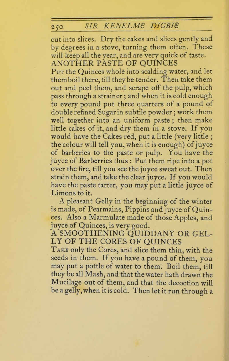 cut into slices. Dry the cakes and slices gently and by degrees in a stove, turning them often. These will keep all the year, and are very quick of taste. ANOTHER PASTE OF QUINCES Put the Quinces whole into scalding water, and let themboil there, till they be tender. Then take them out and peel them, and scrape off the pulp, which pass through a strainer; and when it is cold enough to every pound put three quarters of a pound of double refined Sugar in subtile powder; work them well together into an uniform paste ; then make little cakes of it, and dry them in a stove. If you would have the Cakes red, put a little (very little ; the colour will tell you, when it is enough) of juyce of barberies to the paste or pulp. You have the juyce of Barberries thus : Put them ripe into a pot over the fire, till you see the juyce sweat out. Then strain them, and take the clear juyce. If you would have the paste tarter, you may put a little juyce of Limons to it. A pleasant Geliy in the beginning of the winter is made, of Pearmains, Pippins and juyce of Quin- ces. Also a Marmulate made of those Apples, and juyce of Quinces, is very good. A SMOOTHENING QUIDDANY OR GEL- LY OF THE CORES OF QUINCES Take only the Cores, and slice them thin, with the seeds in them. If you have a pound of them, you may put a pottle of water to them. Boil them, till they be all Mash, and that the water hath drawn the Mucilage out of them, and that the decoction will be a gelly, when it is cold. Then let it run through a
