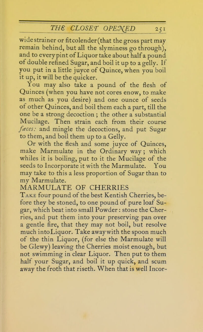 wide strainer or fit colender (that the gross part may remain behind, but all the slyminess go through), and to every pint of Liquor take about half a pound of double refined Sugar, and boil it up to a gelly. If you put in a little juyce of Quince, when you boil it up, it will be the quicker. You may also take a pound of the flesh of Quinces (when you have not cores enow, to make as much as you desire) and one ounce of seeds ot other Quinces, and boil them each a part, till the one be a strong decoction ; the other a substantial Mucilage. Then strain each from their course faces: and mingle the decoctions, and put Sugar to them, and boil them up to a Gelly. Or with the flesh and some juyce of Quinces, make Marmulate in the Ordinary way; which whiles it is boiling, put to it the Mucilage of the seeds to Incorporate it with the Marmulate. You may take to this a less proportion of Sugar than to my Marmulate. MARMULATE OF CHERRIES Take four pound of the best Kentish Cherries, be- fore they be stoned, to one pound of pure loaf Su- gar, which beat into small Powder: stone the Cher- ries, and put them into your preserving pan over a gentle fire, that they may not boil, but resolve much into Liquor. Take away with the spoon much of the thin Liquor, (for else the Marmulate will be Glewy) leaving the Cherries moist enough, but not swimming in clear Liquor. Then put to them half your Sugar, and boil it up quick, and scum away the froth that riseth. When that is well Incor-