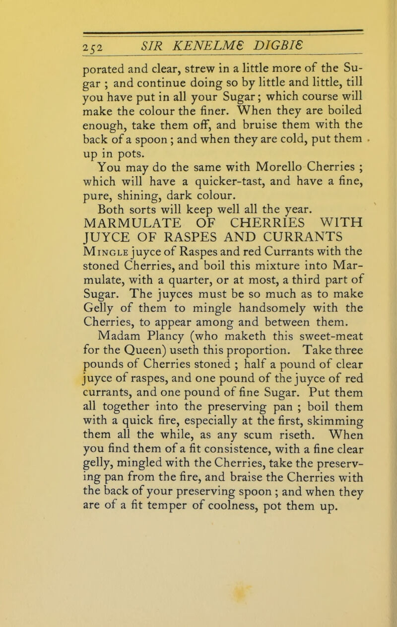 porated and clear, strew in a little more of the Su- gar ; and continue doing so by little and little, till you have put in all your Sugar; which course will make the colour the finer. When they are boiled enough, take them off, and bruise them with the back of a spoon ; and when they are cold, put them . up in pots. You may do the same with Morello Cherries ; which will have a quicker-tast, and have a fine, pure, shining, dark colour. Both sorts will keep well all the year. MARMULATE OF CHERRIES WITH JUYCE OF RASPES AND CURRANTS Mingle juyce of Raspes and red Currants with the stoned Cherries, and boil this mixture into Mar- mulate, with a quarter, or at most, a third part of Sugar. The juyces must be so much as to make Geliy of them to mingle handsomely with the Cherries, to appear among and between them. Madam Plancy (who maketh this sweet-meat for the Queen) useth this proportion. Take three pounds of Cherries stoned ; half a pound of clear juyce of raspes, and one pound of the juyce of red currants, and one pound of fine Sugar. Put them all together into the preserving pan ; boil them with a quick fire, especially at the first, skimming them all the while, as any scum riseth. When you find them of a fit consistence, with a fine clear gelly, mingled with the Cherries, take the preserv- ing pan from the fire, and braise the Cherries with the back of your preserving spoon ; and when they are of a fit temper of coolness, pot them up.