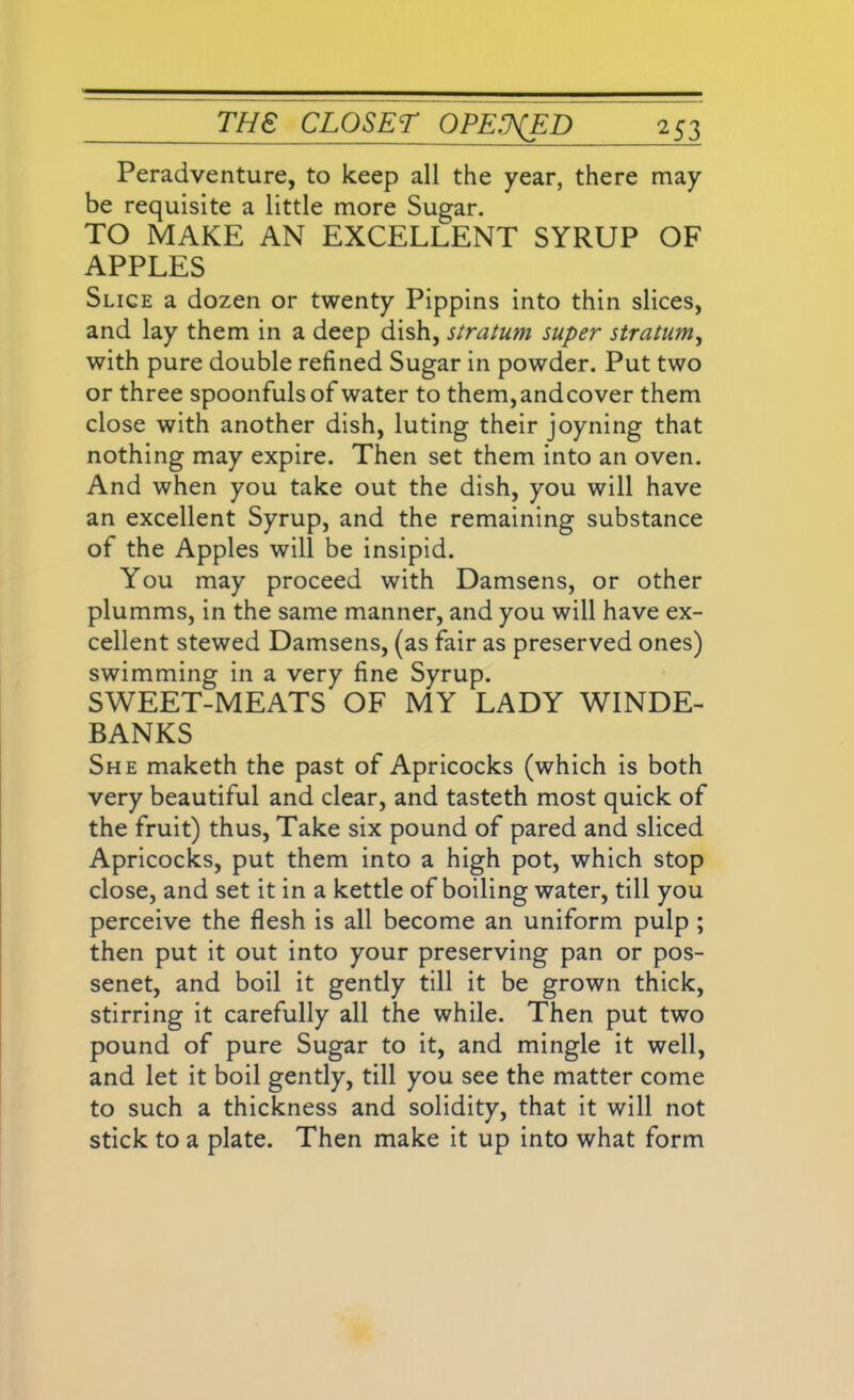 Peradventure, to keep all the year, there may be requisite a little more Sugar. TO MAKE AN EXCELLENT SYRUP OF APPLES Slice a dozen or twenty Pippins into thin slices, and lay them in a deep dish, stratum super stratum, with pure double refined Sugar in powder. Put two or three spoonfuls of water to them,andcover them close with another dish, luting their joyning that nothing may expire. Then set them into an oven. And when you take out the dish, you will have an excellent Syrup, and the remaining substance of the Apples will be insipid. You may proceed with Damsens, or other plumms, in the same manner, and you will have ex- cellent stewed Damsens, (as fair as preserved ones) swimming in a very fine Syrup. SWEET-MEATS OF MY LADY WINDE- BANKS She maketh the past of Apricocks (which is both very beautiful and clear, and tasteth most quick of the fruit) thus, Take six pound of pared and sliced Apricocks, put them into a high pot, which stop close, and set it in a kettle of boiling water, till you perceive the flesh is all become an uniform pulp ; then put it out into your preserving pan or pos- senet, and boil it gently till it be grown thick, stirring it carefully all the while. Then put two pound of pure Sugar to it, and mingle it well, and let it boil gently, till you see the matter come to such a thickness and solidity, that it will not stick to a plate. Then make it up into what form