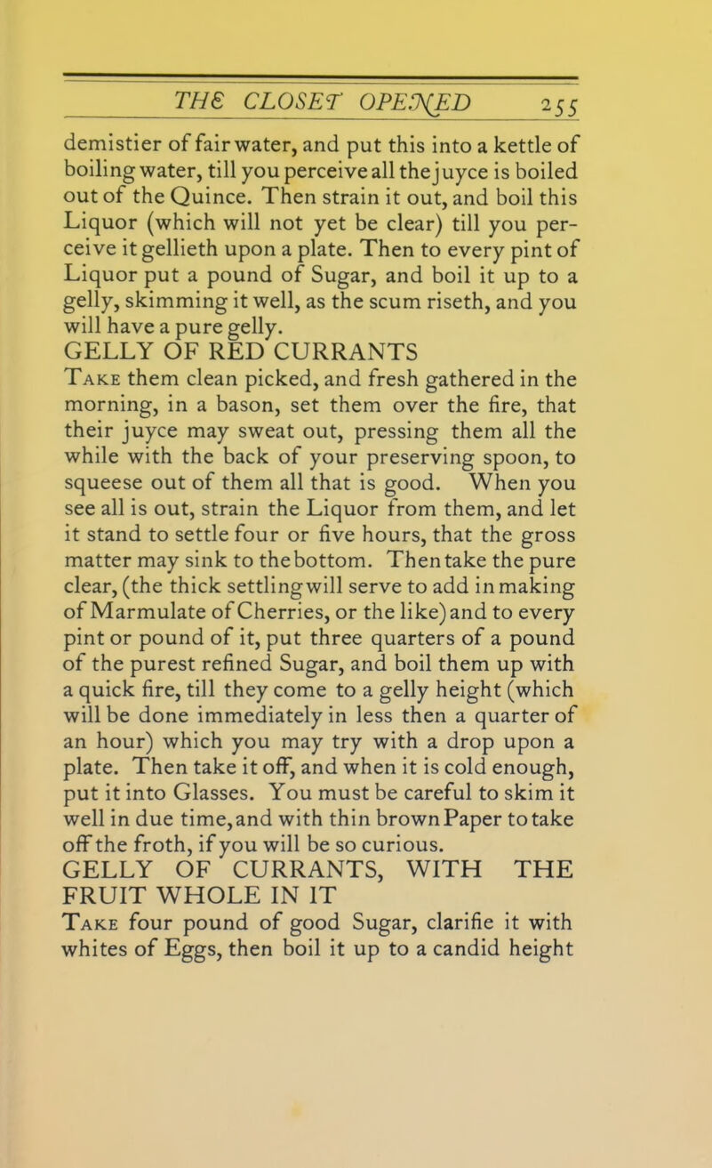 demistier of fair water, and put this into a kettle of boiling water, till you perceive allthejuyce is boiled out of the Quince. Then strain it out, and boil this Liquor (which will not yet be clear) till you per- ceive it gellieth upon a plate. Then to every pint of Liquor put a pound of Sugar, and boil it up to a gelly, skimming it well, as the scum riseth, and you will have a pure gelly. GELLY OF RED CURRANTS Take them clean picked, and fresh gathered in the morning, in a bason, set them over the fire, that their juyce may sweat out, pressing them all the while with the back of your preserving spoon, to squeese out of them all that is good. When you see all is out, strain the Liquor from them, and let it stand to settle four or five hours, that the gross matter may sink to the bottom. Then take the pure clear, (the thick settlingwill serve to add in making of Marmulate of Cherries, or the like) and to every pint or pound of it, put three quarters of a pound of the purest refined Sugar, and boil them up with a quick fire, till they come to a gelly height (which will be done immediately in less then a quarter of an hour) which you may try with a drop upon a plate. Then take it off, and when it is cold enough, put it into Glasses. You must be careful to skim it well in due time, and with thin brown Paper to take off the froth, if you will be so curious. GELLY OF CURRANTS, WITH THE FRUIT WHOLE IN IT Take four pound of good Sugar, clarifie it with whites of Eggs, then boil it up to a candid height