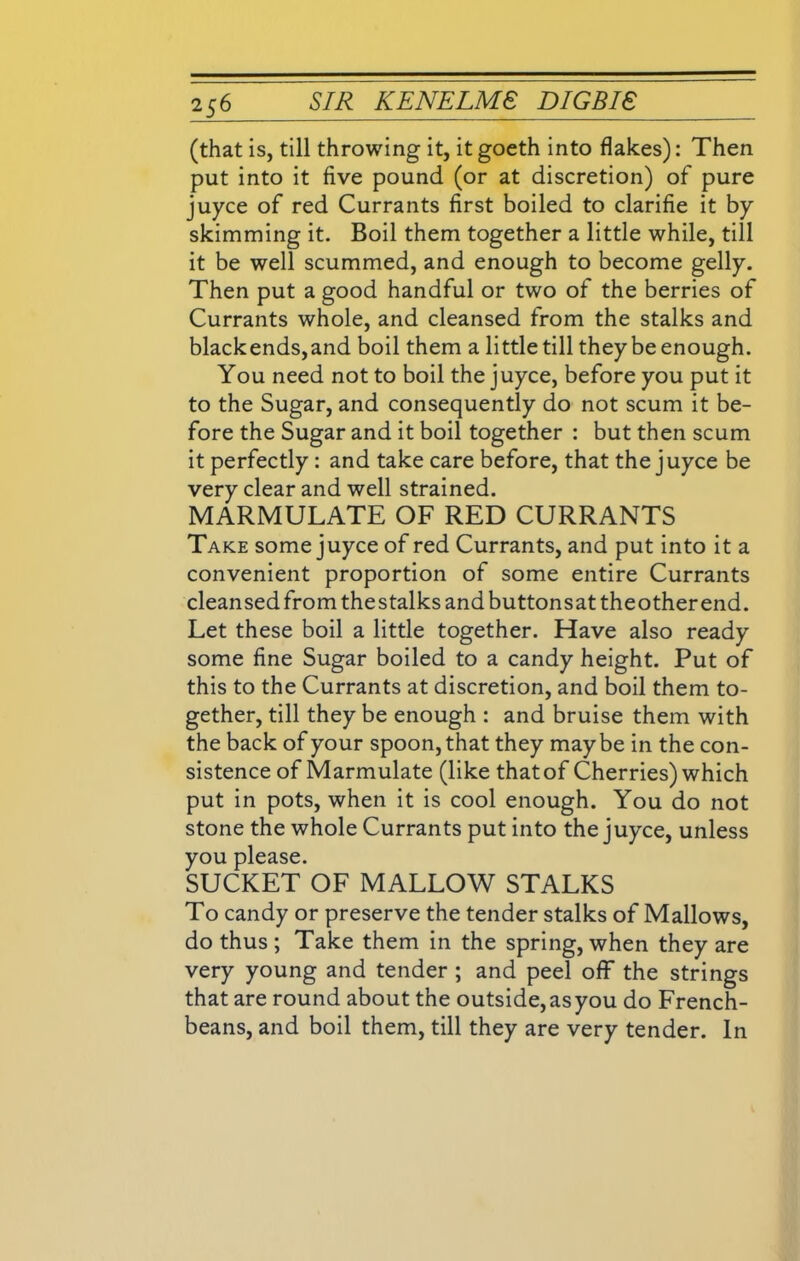 (that is, till throwing it, it goeth into flakes): Then put into it five pound (or at discretion) of pure juyce of red Currants first boiled to clarifie it by skimming it. Boil them together a little while, till it be well scummed, and enough to become gelly. Then put a good handful or two of the berries of Currants whole, and cleansed from the stalks and blackends,and boil them a little till they be enough. You need not to boil the juyce, before you put it to the Sugar, and consequently do not scum it be- fore the Sugar and it boil together : but then scum it perfectly : and take care before, that the juyce be very clear and well strained. MARMULATE OF RED CURRANTS Take some juyce of red Currants, and put into it a convenient proportion of some entire Currants cleansed from the stalks and buttonsat theother end. Let these boil a little together. Have also ready some fine Sugar boiled to a candy height. Put of this to the Currants at discretion, and boil them to- gether, till they be enough : and bruise them with the back of your spoon, that they maybe in the con- sistence of Marmulate (like thatof Cherries) which put in pots, when it is cool enough. You do not stone the whole Currants put into the juyce, unless you please. SUCKET OF MALLOW STALKS To candy or preserve the tender stalks of Mallows, do thus ; Take them in the spring, when they are very young and tender ; and peel off the strings that are round about the outside, as you do French- beans, and boil them, till they are very tender. In